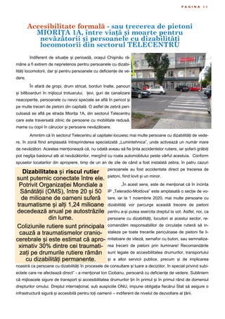 Accesibilitate formală - sau trecerea de pietoni
MIORIȚA 1A, între viață și moarte pentru
nevăzătorii și persoanele cu dizabilități
locomotorii din sectorul TELECENTRU
P A G I N A 1 1
Indiferent de situație și perioadă, orașul Chişinău ră-
mâne a fi extrem de neprietenos pentru persoanele cu dizabi-
lități locomotorii, dar și pentru persoanele cu deficiențe de ve-
dere.
În afară de gropi, drum stricat, borduri înalte, panouri
și billboarduri în mijlocul trotuarului, țevi, guri de canalizare
neacoperite, persoanele cu nevoi speciale se află în pericol și
pe multe treceri de pietoni din capitală. O astfel de zebră peri-
culoasă se află pe strada Miorița 1A, din sectorul Telecentru
care este traversată zilnic de persoane cu mobilitate redusă,
mame cu copii în cărucior și persoane nevăzătoare.
Amintim că în sectorul Telecentru al capitalei locuiesc mai multe persoane cu dizabilități de vede-
re, în zonă fiind amplasată întreprinderea specializată „Lumintehnica”, unde activează un număr mare
de nevăzători. Acestea menționează că, nu odată aveau să fie ținta accidentelor rutiere, iar șoferii grăbiți
pot neglija bastonul alb al nevăzătorilor, mergînd cu roata automobilului peste vârful acestuia. Conform
spuselor locatarilor din apropiere, timp de un an de zile de când a fost instalată zebra, în patru cazuri
persoanele au fost accidentate direct pe trecerea de
pietoni, fiind lovit și un minor.
„În acest sens, este de menționat că în incinta
IP „Teleradio-Moldova” este amplasată o secție de vo-
tare, iar la 1 noiembrie 2020, mai multe persoane cu
dizabilități vor parcurge această trecere de pietoni
pentru a-și putea exercita dreptul la vot. Astfel, noi, ca
persoane cu dizabilități, locuitori ai acestui sector, re-
comandăm responsabililor de circulație rutieră să in-
staleze pe toate trecerile periculoase de pietoni fie li-
mitatoare de viteză, semafor cu buton, sau semnaliza-
rea trecerii de pietoni prin iluminare! Recomandările
sunt legate de accesibilitatea drumurilor, transportului
și a altor servicii publice, precum și de implicarea
noastră ca persoane cu dizabilități în procesele de consultare și luare a deciziilor, în special privind subi-
ectele care ne afectează direct” - a menționat Ion Ciobanu, persoană cu deficiențe de vedere. Subliniem
că mijloacele sigure de transport și accesibilitatea drumurilor țin în primul și în primul rând de domeniul
drepturilor omului. Dreptul internațional, sub auspiciile ONU, impune obligația fiecărui Stat să asigure o
infrastructură sigură și accesibilă pentru toți oamenii – indiferent de nivelul de dezvoltare al țării.
Dizabilitatea și riscul rutier
sunt puternic conectate între ele.
Potrivit Organizației Mondiale a
Sănătății (OMS), între 20 și 50
de milioane de oameni suferă
traumatisme și alți 1,24 milioane
decedează anual pe autostrăzile
din lume.
Coliziunile rutiere sunt principala
cauză a traumatismelor cranio-
cerebrale și este estimat că apro-
ximativ 30% dintre cei traumati-
zați pe drumurile rutiere rămân
cu dizabilități permanente.
 