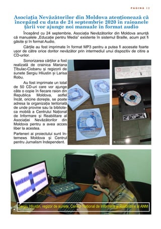 Asociația Nevăzătorilor din Moldova atenționează că
începând cu data de 24 septembrie 2020 în raioanele
țării vor ajunge noi manuale în format audio
P A G I N A 1 2
Începând cu 24 septembrie, Asociația Nevăzătorilor din Moldova anunță
că manualele „Educație pentru Media” existente în sistemul Braille, acum pot fi
găsite și în format Audio.
Cărțile au fost imprimate în format MP3 pentru a putea fi accesate foarte
ușor de către orice doritor nevăzător prin intermediul unui dispozitiv de citire a
CD-urilor.
Sonorizarea cărților a fost
realizată de crainica Mariana
Țîbulac-Ciobanu și regizorii de
sunete Sergiu Hliustin și Larisa
Robu.
Au fost imprimate un total
de 50 CD-uri care vor ajunge
câte o copie în fiecare raion din
Republica Moldova, astfel
încât, oricine dorește, se poate
adresa la organizația teritorială
de unde provine sau la bibliote-
ca mobilă a Centrului Național
de Informare și Reabilitare al
Asociației Nevăzătorilor din
Moldova pentru a avea acces
liber la acestea.
Parteneri ai proiectului sunt In-
ternews Moldova și Centrul
pentru Jurnalism Independent.
Sergiu Hliustin, regizor de sunete, Centrul Național de Informare și Reabilitare al ANM
 
