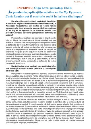 INTERVIU: Olga Leva, psiholog, CNIR
„În pandemie, aplicațiile asistive ca Be My Eyes sau
Cash Reader pot fi o soluție reală în ieșirea din impas”
P A G I N A 1 3
Din discuții cu câțiva tineri nevăzători, beneficiari
ai Centrului Național de Informare și Reabilitare (CNIR) al
Asociației Nevăzătorilor, am înțeles că volens-nolens,
pandemia și-a lăsat amprenta asupra stării lor emoționa-
le. Vă rog să ne spuneți cu ce provocări anume, s-au
ciocnit în perioada carantinei persoanele cu deficiențe de
vedere?
Persoanele nevăzătoare se ciocnesc în timpul pande-
miei cu dileme care sunt comune întregii populații, dar este
adevărat că în cazul lor mai apar și provocări specifice datori-
tă deficienței de vedere. Nevăzătorilor le este mai dificil să își
asigure protecția, să reducă contactul cu alte persoane sau
diferite suprafețe pentru că au deseori nevoie de însoțitor, iar
orientarea în spațiu și alte acțiuni de rutină, de asemenea,
implică atingerea a numeroase suprafețe (balustrade, perete,
bare etc.). Amânarea efectuării tratamentelor, intervențiilor de
ordin oftalmologic, atât în țară, cît și peste hotare, la fel e o
problemă majoră pentru persoanele cu deficiențe de vedere
ce necesită acest lucru.
Dacă ați putea să ne explicați care sunt totuși efec-
tele psihologice asupra acestor persoane și cum ar putea
să le facă față?
Menționez că în această perioadă apar sau se amplifică stările de neliniște, de incertitu-
dine, nervozitate sau deprimare. Pentru a le ameliora sau a le preveni e binevenit ca persoane-
le să își adapteze strategiile de abordare a diferitor situații. Spre exemplu, persoanele nevăză-
toare să utilizeze bastonul alb, e o soluție bună în a păstra distanța socială, și în a reduce nu-
mărul suprafețelor pe care le ating. Să aleagă să își investească energia mai mult în lucruri asu-
pra cărora pot influența, pe care le pot schimba și mai puțin în lucruri sau situații a căror evoluție
nu depinde de efortul lor. Să nu urmărească non-stop știrile, mai ales cele alarmante. Dacă situ-
ația o permite, să apeleze la voluntarii grupurilor de inițiativă împotriva COVID-19 sau la cumpă-
rături on-line în defavoarea ieșirilor la magazine, farmacii etc. Țînând cont că sunt nevoiți să pe-
treacă mult mai mult timp acasă, să încerce să creeze o ambianță cât mai confortabilă și plăcu-
tă (cu sunete, arome, texturi și activități care să îi bucure sau să îi relaxeze).
Propun ca fiecare persoană să încerce să își facă un regim al zilei, cu timp bine definit
pentru somn, mese, activități casnice, recreere, plimbări în aer liber, etc. E o metodă bună să
diminuezi deprimarea și să îți creezi senzația că deții control asupra situației fapt ce reduce și
din starea de neliniște. În perioadele de autoizolare, să evite conflictele acute cu membrii famili-
ei, gestionarea acestor conflicte e bine să fie amânată pentru timpuri mai simple pentru întreaga
familie. În timpul autoizolării toți ce din familie au nevoie de susținere reciprocă și de o atmosfe-
ră pozitivă pentru a suporta mai ușor perioada respectivă. Nevăzătorii care locuiesc singuri, în
cazul în care au nevoie de asistența unui văzător (sortarea banilor, citirea etichetelor etc.) e bi-
ne să apeleze la aplicațiile asistive de smartphone cum ar fi Be My Eyes sau Cash Reader, să
interacționeze regulat prin telefon, Skype, etc. cu rude, prieteni, vecini, să practice relaxarea
prin exerciții de respirație, meditație etc.
 