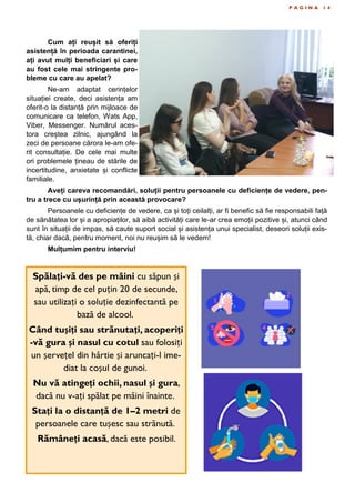 P A G I N A 1 4
Cum ați reușit să oferiți
asistență în perioada carantinei,
ați avut mulți beneficiari și care
au fost cele mai stringente pro-
bleme cu care au apelat?
Ne-am adaptat cerințelor
situației create, deci asistența am
oferit-o la distanță prin mijloace de
comunicare ca telefon, Wats App,
Viber, Messenger. Numărul aces-
tora creștea zilnic, ajungând la
zeci de persoane cărora le-am ofe-
rit consultație. De cele mai multe
ori problemele țineau de stările de
incertitudine, anxietate și conflicte
familiale.
Aveți careva recomandări, soluții pentru persoanele cu deficiențe de vedere, pen-
tru a trece cu ușurință prin această provocare?
Persoanele cu deficiențe de vedere, ca și toți ceilalți, ar fi benefic să fie responsabili față
de sănătatea lor și a apropiaților, să aibă activități care le-ar crea emoții pozitive și, atunci când
sunt în situații de impas, să caute suport social și asistența unui specialist, deseori soluții exis-
tă, chiar dacă, pentru moment, noi nu reușim să le vedem!
Mulțumim pentru interviu!
Spălați-vă des pe mâini cu săpun și
apă, timp de cel puțin 20 de secunde,
sau utilizați o soluție dezinfectantă pe
bază de alcool.
Când tușiți sau strănutați, acoperiți
-vă gura și nasul cu cotul sau folosiți
un șervețel din hârtie și aruncați-l ime-
diat la coșul de gunoi.
Nu vă atingeți ochii, nasul și gura,
dacă nu v-ați spălat pe mâini înainte.
Stați la o distanță de 1–2 metri de
persoanele care tușesc sau strănută.
Rămâneți acasă, dacă este posibil.
 
