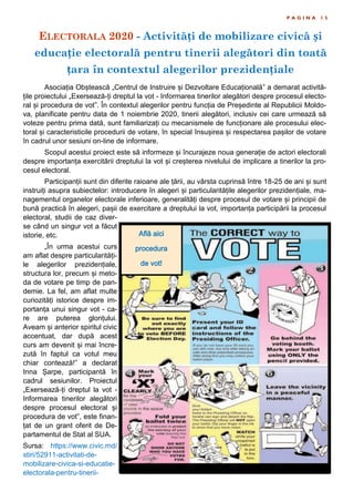ELECTORALA 2020 - Activități de mobilizare civică și
educație electorală pentru tinerii alegători din toată
țara în contextul alegerilor prezidențiale
P A G I N A 1 5
Asociația Obștească „Centrul de Instruire și Dezvoltare Educațională” a demarat activită-
țile proiectului „Exersează-ți dreptul la vot - Informarea tinerilor alegători despre procesul electo-
ral și procedura de vot”. În contextul alegerilor pentru funcția de Președinte al Republicii Moldo-
va, planificate pentru data de 1 noiembrie 2020, tinerii alegători, inclusiv cei care urmează să
voteze pentru prima dată, sunt familiarizați cu mecanismele de funcționare ale procesului elec-
toral și caracteristicile procedurii de votare, în special însușirea și respectarea pașilor de votare
în cadrul unor sesiuni on-line de informare.
Scopul acestui proiect este să informeze și încurajeze noua generație de actori electorali
despre importanța exercitării dreptului la vot și creșterea nivelului de implicare a tinerilor la pro-
cesul electoral.
Participanții sunt din diferite raioane ale țării, au vârsta cuprinsă între 18-25 de ani și sunt
instruiți asupra subiectelor: introducere în alegeri și particularitățile alegerilor prezidențiale, ma-
nagementul organelor electorale inferioare, generalități despre procesul de votare și principii de
bună practică în alegeri, pașii de exercitare a dreptului la vot, importanța participării la procesul
electoral, studii de caz diver-
se când un singur vot a făcut
istorie, etc.
„În urma acestui curs
am aflat despre particularități-
le alegerilor prezidențiale,
structura lor, precum și meto-
da de votare pe timp de pan-
demie. La fel, am aflat multe
curiozități istorice despre im-
portanța unui singur vot - ca-
re are puterea glonțului.
Aveam și anterior spiritul civic
accentuat, dar după acest
curs am devenit și mai încre-
zută în faptul ca votul meu
chiar contează!” a declarat
Inna Șarpe, participantă în
cadrul sesiunilor. Proiectul
„Exersează-ți dreptul la vot -
Informarea tinerilor alegători
despre procesul electoral și
procedura de vot”, este finan-
țat de un grant oferit de De-
partamentul de Stat al SUA.
Sursa: https://www.civic.md/
stiri/52911-activitati-de-
mobilizare-civica-si-educatie-
electorala-pentru-tinerii-
Află aici
procedura
de vot!
 