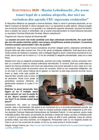 ELECTORALA 2020 - Maxim Lebedinschi: „Nu avem
temei legal de a amâna alegerile, dar nici nu
excludem din agenda CEC siguranța cetățenilor”
P A G I N A 1 6
În Republica Moldova se așteaptă o toamnă fierbinte. Statul a intrat în perioada electorală, iar ce-
tățenii urmează să decidă în viitorul apropiat cine îi va reprezenta la șefia statului. Despre pregăti-
rea scrutinului prezidențial, cu ce greutăți s-au întâmpinat organele electorale, procesul de deschi-
dere a secțiilor de votare în străinătate, dar și soarta amendamentelor la Codul Electoral discutăm
cu secretarul Comisiei Electorale Centrale, Maxim Lebedinschi.
Fragment din interviul realizat de Deschide.MD
La această oră avem mai mulți candidați care deja colectează semnăturile. Am auzit multi-
ple voci din partea actorilor politici care propun simplificarea acestei proceduri. A examinat
Comisia această oportunitate? Cât e de posibil?
Lebedinschi: Sigur că sună frumos excluderea anumitor obligații pentru colectarea semnăturilor.
Scopul nobil care este invocat vine, într-un fel, pentru protejarea cetățenilor. Însă dacă să te uiți la
modul practic de realizare a acesteia, este o obligație legală și dacă o asemenea procedură se ex-
clude, atunci putem să ne trezim cu 1-2 mii de candidați în alegerile prezidențiale, ceea ce nu este
firesc.
Statele lumii care au alegerile prezidențiale, practică mai multe modalități, inclusiv proceduri simi-
lare cu a noastră în ceea ce vizează colectarea semnăturilor. În Ucraina, SUA sau unele state eu-
ropene se impune achitarea unei sume sau depunerea unei sume speciale în cont, ceea ce în vizi-
unea unor experți poate să provoace cazuri de corupere. Dacă eu am susținerea cetățenilor, dar
nu am bani în cont, atunci trebuie să-mi găsesc un sponsor și asta deja prezintă anumite riscuri.
Avem și state unde este posibil să
depună liber cererile sute și chiar mii
de persoane. Acest lucru poate să
perecliteze procesul electoral, iar
gestionarea acestuia ar putea fi im-
posibilă.
Referitor la pixuri personale. Înțe-
legem că vor fi multiple cazuri
când oamenii vor veni la secție fă-
ră pix. Atunci membrii secției ce
vor face? Îi vor trimite acasă după
pixuri?
Lebedinschi: Nu, ceea ce vizează
pixurile, este o recomandare. De aceea și am menționat că cu o anumită periodicitate pixurile, dar
și alte obiecte, vor fi dezinfectate. Iar ceea ce vizează purtarea măștii este obligatorie și prin pris-
ma deciziilor Comisiei Naționale Extraordinare de Sănătate Publică, în mod general, pentru toate
instituțiile publice. Mai exact, pe perioada de activitate a secției de votare, ea este o instituție publi-
că. Luând în considerație că sediile secțiilor de votare se află în școli, grădinițe, Case de cultură,
purtarea măștii, sub orice variantă, va fi obligatorie. Persoanelor care nu vor respecta aceste ce-
rințe nu că nu li se va permite să voteze, ei nici nu vor avea acces în incinta secției.
Citește întregul interviu pe: https://a.cec.md/ro/interviu-maxim-lebedinschi-nu-avem-temei-legal-de
-a-2782_97608.html
 