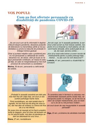 VOX POPULI:
Cum au fost afectate persoanele cu
dizabilități de pandemia COVID-19?
P A G I N A 2
„Nu am avut cum să fiu informată în deplină
măsură despre pandemie, deoarece posturile
de televiziune nu transmiteau știrile și nici pu-
blicitatea cu privire la măsurile de protecție în
limbajul mimico-gestual.
Chiar și purtatul măștilor este o problemă pen-
tru noi persoanele cu deficiență de vorbire,
deoarece noi, de obicei, citim pe buze ce ne
spun persoanele vorbitoare, iar masca le astu-
pă fața, iar asta ne marginalizează și mai mult
procesul de comunicare cu societatea.”
Marina, 35 de ani, persoană cu deficiență
de vorbire.
„Am doi copii, iar în această pandemie, la ser-
viciul unde lucram au fost reduse cadrele, res-
pectiv mi s-a micșorat cu mult salariul, am de-
venit foarte stresată, zilnic având grijă de ca-
să, doi copii, serviciu online…
plus că și soțul este bolnav și avem nevoie de
medicamente pentru a putea prelungi trata-
mentul… nu știu cum ne vom descurca?!”
Ludmila, 41 ani, persoană cu dizabilități lo-
comotorii
„Probabil în această carantină am trăit cele
mai mari frici din viața mea, am avut un dis-
confort psihologic foarte mare.
Fiind nevăzătoare, am stat izolată doar în
ogradă, îmi era frică să mă ating de orice lu-
cru, dar mai ales să vorbesc cu cineva de frica
de a nu mă infecta.
Nu avea cine să meargă să îmi facă cumpără-
turile la magazin, plus că chiar mă temeam să
nu îmi aducă boala, mai ales că pierderea ve-
derii se datorează tot unui virus…”
Diana, 27 ani, nevăzătoare
”În carantina asta în farmacii nu aduceau me-
dicamentele necesare pentru boala mea, iar
transportul public nu mergea, ca să mă duc la
raion să cumpăr medicamente, plus că medi-
cul a zis să nu mă pornesc nicăieri…
am avut dureri de cap insuportabile în această
perioadă!”
Olga, 23 ani, probleme de sănătate mentală
 