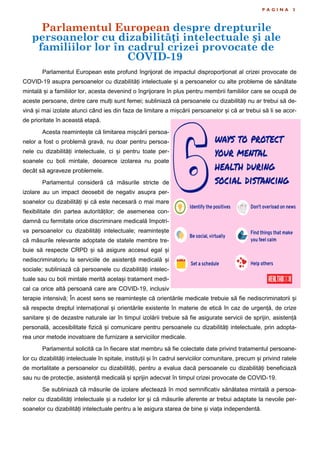 Parlamentul European despre drepturile
persoanelor cu dizabilități intelectuale și ale
familiilor lor în cadrul crizei provocate de
COVID-19
P A G I N A 3
Parlamentul European este profund îngrijorat de impactul disproporționat al crizei provocate de
COVID-19 asupra persoanelor cu dizabilități intelectuale și a persoanelor cu alte probleme de sănătate
mintală și a familiilor lor, acesta devenind o îngrijorare în plus pentru membrii familiilor care se ocupă de
aceste persoane, dintre care mulți sunt femei; subliniază că persoanele cu dizabilități nu ar trebui să de-
vină și mai izolate atunci când ies din faza de limitare a mișcării persoanelor și că ar trebui să li se acor-
de prioritate în această etapă.
Acesta reamintește că limitarea mișcării persoa-
nelor a fost o problemă gravă, nu doar pentru persoa-
nele cu dizabilități intelectuale, ci și pentru toate per-
soanele cu boli mintale, deoarece izolarea nu poate
decât să agraveze problemele.
Parlamentul consideră că măsurile stricte de
izolare au un impact deosebit de negativ asupra per-
soanelor cu dizabilități și că este necesară o mai mare
flexibilitate din partea autorităților; de asemenea con-
damnă cu fermitate orice discriminare medicală împotri-
va persoanelor cu dizabilități intelectuale; reamintește
că măsurile relevante adoptate de statele membre tre-
buie să respecte CRPD și să asigure accesul egal și
nediscriminatoriu la serviciile de asistență medicală și
sociale; subliniază că persoanele cu dizabilități intelec-
tuale sau cu boli mintale merită același tratament medi-
cal ca orice altă persoană care are COVID-19, inclusiv
terapie intensivă; În acest sens se reamintește că orientările medicale trebuie să fie nediscriminatorii și
să respecte dreptul internațional și orientările existente în materie de etică în caz de urgență, de crize
sanitare și de dezastre naturale iar în timpul izolării trebuie să fie asigurate servicii de sprijin, asistență
personală, accesibilitate fizică și comunicare pentru persoanele cu dizabilități intelectuale, prin adopta-
rea unor metode inovatoare de furnizare a serviciilor medicale.
Parlamentul solicită ca în fiecare stat membru să fie colectate date privind tratamentul persoane-
lor cu dizabilități intelectuale în spitale, instituții și în cadrul serviciilor comunitare, precum și privind ratele
de mortalitate a persoanelor cu dizabilități, pentru a evalua dacă persoanele cu dizabilități beneficiază
sau nu de protecție, asistență medicală și sprijin adecvat în timpul crizei provocate de COVID-19.
Se subliniază că măsurile de izolare afectează în mod semnificativ sănătatea mintală a persoa-
nelor cu dizabilități intelectuale și a rudelor lor și că măsurile aferente ar trebui adaptate la nevoile per-
soanelor cu dizabilități intelectuale pentru a le asigura starea de bine și viața independentă.
 