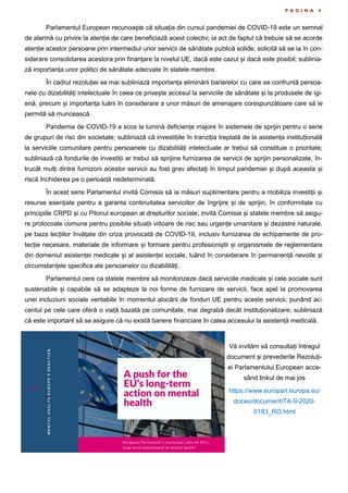 P A G I N A 4
Parlamentul European recunoaște că situația din cursul pandemiei de COVID-19 este un semnal
de alarmă cu privire la atenția de care beneficiază acest colectiv; ia act de faptul că trebuie să se acorde
atenție acestor persoane prin intermediul unor servicii de sănătate publică solide; solicită să se ia în con-
siderare consolidarea acestora prin finanțare la nivelul UE, dacă este cazul și dacă este posibil; sublinia-
ză importanța unor politici de sănătate adecvate în statele membre.
În cadrul rezoluției se mai subliniază importanța eliminării barierelor cu care se confruntă persoa-
nele cu dizabilități intelectuale în ceea ce privește accesul la serviciile de sănătate și la produsele de igi-
enă, precum și importanța luării în considerare a unor măsuri de amenajare corespunzătoare care să le
permită să muncească.
Pandemia de COVID-19 a scos la lumină deficiențe majore în sistemele de sprijin pentru o serie
de grupuri de risc din societate; subliniază că investițiile în tranziția treptată de la asistența instituțională
la serviciile comunitare pentru persoanele cu dizabilități intelectuale ar trebui să constituie o prioritate;
subliniază că fondurile de investiții ar trebui să sprijine furnizarea de servicii de sprijin personalizate, în-
trucât mulți dintre furnizorii acestor servicii au fost grav afectați în timpul pandemiei și după aceasta și
riscă închiderea pe o perioadă nedeterminată.
În acest sens Parlamentul invită Comisia să ia măsuri suplimentare pentru a mobiliza investiții și
resurse esențiale pentru a garanta continuitatea serviciilor de îngrijire și de sprijin, în conformitate cu
principiile CRPD și cu Pilonul european al drepturilor sociale; invită Comisia și statele membre să asigu-
re protocoale comune pentru posibile situații viitoare de risc sau urgențe umanitare și dezastre naturale,
pe baza lecțiilor învățate din criza provocată de COVID-19, inclusiv furnizarea de echipamente de pro-
tecție necesare, materiale de informare și formare pentru profesioniștii și organismele de reglementare
din domeniul asistenței medicale și al asistenței sociale, luând în considerare în permanență nevoile și
circumstanțele specifice ale persoanelor cu dizabilități.
Parlamentul cere ca statele membre să monitorizeze dacă serviciile medicale și cele sociale sunt
sustenabile și capabile să se adapteze la noi forme de furnizare de servicii; face apel la promovarea
unei incluziuni sociale veritabile în momentul alocării de fonduri UE pentru aceste servicii, punând ac-
centul pe cele care oferă o viață bazată pe comunitate, mai degrabă decât instituționalizare; subliniază
că este important să se asigure că nu există bariere financiare în calea accesului la asistență medicală.
Vă invităm să consultați întregul
document și prevederile Rezoluți-
ei Parlamentului European acce-
sând linkul de mai jos
https://www.europarl.europa.eu/
doceo/document/TA-9-2020-
0183_RO.html
 