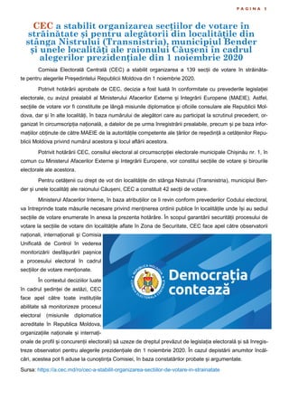 CEC a stabilit organizarea secțiilor de votare în
străinătate și pentru alegătorii din localitățile din
stânga Nistrului (Transnistria), municipiul Bender
și unele localități ale raionului Căușeni în cadrul
alegerilor prezidențiale din 1 noiembrie 2020
P A G I N A 5
Comisia Electorală Centrală (CEC) a stabilit organizarea a 139 secții de votare în străinăta-
te pentru alegerile Președintelui Republicii Moldova din 1 noiembrie 2020.
Potrivit hotărârii aprobate de CEC, decizia a fost luată în conformitate cu prevederile legislației
electorale, cu avizul prealabil al Ministerului Afacerilor Externe și Integrării Europene (MAEIE). Astfel,
secțiile de votare vor fi constituite pe lângă misiunile diplomatice și oficiile consulare ale Republicii Mol-
dova, dar și în alte localități, în baza numărului de alegători care au participat la scrutinul precedent, or-
ganizat în circumscripția națională, a datelor de pe urma înregistrării prealabile, precum și pe baza infor-
mațiilor obținute de către MAEIE de la autoritățile competente ale țărilor de reședință a cetățenilor Repu-
blicii Moldova privind numărul acestora și locul aflării acestora.
Potrivit hotărârii CEC, consiliul electoral al circumscripției electorale municipale Chișinău nr. 1, în
comun cu Ministerul Afacerilor Externe şi Integrării Europene, vor constitui secțiile de votare și birourile
electorale ale acestora.
Pentru cetățenii cu drept de vot din localitățile din stânga Nistrului (Transnistria), municipiul Ben-
der și unele localități ale raionului Căușeni, CEC a constituit 42 secții de votare.
Ministerul Afacerilor Interne, în baza atribuțiilor ce îi revin conform prevederilor Codului electoral,
va întreprinde toate măsurile necesare privind menținerea ordinii publice în localitățile unde își au sediul
secțiile de votare enumerate în anexa la prezenta hotărâre. În scopul garantării securității procesului de
votare la secțiile de votare din localitățile aflate în Zona de Securitate, CEC face apel către observatorii
naționali, internaționali şi Comisia
Unificată de Control în vederea
monitorizării desfășurării pașnice
a procesului electoral în cadrul
secțiilor de votare menționate.
În contextul deciziilor luate
în cadrul ședinței de astăzi, CEC
face apel către toate instituțiile
abilitate să monitorizeze procesul
electoral (misiunile diplomatice
acreditate în Republica Moldova,
organizațiile naționale și internați-
onale de profil și concurenții electorali) să uzeze de dreptul prevăzut de legislația electorală și să înregis-
treze observatori pentru alegerile prezidențiale din 1 noiembrie 2020. În cazul depistării anumitor încăl-
cări, acestea pot fi aduse la cunoștința Comisiei, în baza constatărilor probate și argumentate.
Sursa: https://a.cec.md/ro/cec-a-stabilit-organizarea-sectiilor-de-votare-in-strainatate
 
