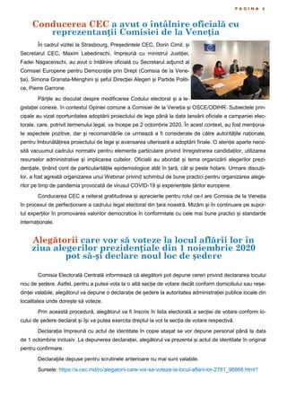 Conducerea CEC a avut o întâlnire oficială cu
reprezentanții Comisiei de la Veneția
P A G I N A 6
În cadrul vizitei la Strasbourg, Președintele CEC, Dorin Cimil, și
Secretarul CEC, Maxim Lebedinschi, împreună cu ministrul Justiției,
Fadei Nagacevschi, au avut o întâlnire oficială cu Secretarul adjunct al
Comisiei Europene pentru Democrație prin Drept (Comisia de la Vene-
ția), Simona Granata-Menghini și șeful Direcției Alegeri și Partide Politi-
ce, Pierre Garrone.
Părțile au discutat despre modificarea Codului electoral și a le-
gislației conexe, în contextul Opiniei comune a Comisiei de la Veneția și OSCE/ODIHR. Subiectele prin-
cipale au vizat oportunitatea adoptării proiectului de lege până la data lansării oficiale a campaniei elec-
torale, care, potrivit termenului legal, va începe pe 2 octombrie 2020. În acest context, au fost menționa-
te aspectele pozitive, dar și recomandările ce urmează a fi considerate de către autoritățile naționale,
pentru îmbunătățirea proiectului de lege și avansarea ulterioară a adoptării finale. O atenție aparte nece-
sită vacuumul cadrului normativ pentru elemente particulare privind înregistrarea candidaților, utilizarea
resurselor administrative și implicarea cultelor. Oficialii au abordat și tema organizării alegerilor prezi-
dențiale, ținând cont de particularitățile epidemiologice atât în țară, cât și peste hotare. Urmare discuții-
lor, a fost agreată organizarea unui Webinar privind schimbul de bune practici pentru organizarea alege-
rilor pe timp de pandemia provocată de virusul COVID-19 și experiențele țărilor europene.
Conducerea CEC a reiterat gratitudinea și aprecierile pentru rolul ce-l are Comisia de la Veneția
în procesul de perfecționare a cadrului legal electoral din țara noastră. Mizăm și în continuare pe supor-
tul experților în promovarea valorilor democratice în conformitate cu cele mai bune practici și standarde
internaționale.
Comisia Electorală Centrală informează că alegătorii pot depune cereri privind declararea locului
nou de ședere. Astfel, pentru a putea vota la o altă secție de votare decât conform domiciliului sau reșe-
dinței valabile, alegătorul va depune o declarație de ședere la autoritatea administrației publice locale din
localitatea unde dorește să voteze.
Prin această procedură, alegătorul va fi înscris în lista electorală a secției de votare conform lo-
cului de ședere declarat și își va putea exercita dreptul la vot la secția de votare respectivă.
Declarația împreună cu actul de identitate în copie atașat se vor depune personal până la data
de 1 octombrie inclusiv. La depunerea declarației, alegătorul va prezenta și actul de identitate în original
pentru confirmare.
Declaraţiile depuse pentru scrutinele anterioare nu mai sunt valabile.
Sursele: https://a.cec.md/ro/alegatorii-care-vor-sa-voteze-la-locul-aflarii-lor-2781_96866.html?
Alegătorii care vor să voteze la locul aflării lor în
ziua alegerilor prezidențiale din 1 noiembrie 2020
pot să-și declare noul loc de ședere
 