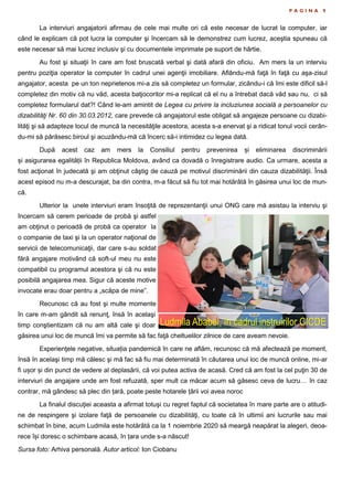 P A G I N A 9
La interviuri angajatorii afirmau de cele mai multe ori că este necesar de lucrat la computer, iar
când le explicam că pot lucra la computer şi încercam să le demonstrez cum lucrez, aceştia spuneau că
este necesar să mai lucrez inclusiv şi cu documentele imprimate pe suport de hârtie.
Au fost şi situaţii în care am fost bruscată verbal şi dată afară din oficiu. Am mers la un interviu
pentru poziţia operator la computer în cadrul unei agenţii imobiliare. Aflându-mă faţă în faţă cu aşa-zisul
angajator, acesta pe un ton neprietenos mi-a zis să completez un formular, zicându-i că îmi este dificil să-l
completez din motiv că nu văd, acesta batjocoritor mi-a replicat că el nu a întrebat dacă văd sau nu, ci să
completez formularul dat?! Când le-am amintit de Legea cu privire la incluziunea socială a persoanelor cu
dizabilităţi Nr. 60 din 30.03.2012, care prevede că angajatorul este obligat să angajeze persoane cu dizabi-
lităţi şi să adapteze locul de muncă la necesităţile acestora, acesta s-a enervat şi a ridicat tonul vocii cerân-
du-mi să părăsesc biroul şi acuzându-mă că încerc să-i intimidez cu legea dată.
După acest caz am mers la Consiliul pentru prevenirea și eliminarea discriminării
și asigurarea egalității în Republica Moldova, având ca dovadă o înregistrare audio. Ca urmare, acesta a
fost acţionat în judecată şi am obţinut câştig de cauză pe motivul discriminării din cauza dizabilităţii. Însă
acest episod nu m-a descurajat, ba din contra, m-a făcut să fiu tot mai hotărâtă în găsirea unui loc de mun-
că.
Ulterior la unele interviuri eram însoţită de reprezentanţii unui ONG care mă asistau la interviu şi
încercam să cerem perioade de probă şi astfel
am obţinut o perioadă de probă ca operator la
o companie de taxi şi la un operator naţional de
servicii de telecomunicaţii, dar care s-au soldat
fără angajare motivând că soft-ul meu nu este
compatibil cu programul acestora şi că nu este
posibilă angajarea mea. Sigur că aceste motive
invocate erau doar pentru a „scăpa de mine”.
Recunosc că au fost şi multe momente
în care m-am gândit să renunţ, însă în acelaşi
timp conştientizam că nu am altă cale şi doar
găsirea unui loc de muncă îmi va permite să fac faţă cheltuelilor zilnice de care aveam nevoie.
Experienţele negative, situația pandemică în care ne aflăm, recunosc că mă afectează pe moment,
însă în acelaşi timp mă călesc şi mă fac să fiu mai determinată în căutarea unui loc de muncă online, mi-ar
fi ușor și din punct de vedere al deplasării, că voi putea activa de acasă. Cred că am fost la cel puţin 30 de
interviuri de angajare unde am fost refuzată, sper mult ca măcar acum să găsesc ceva de lucru… în caz
contrar, mă gândesc să plec din țară, poate peste hotarele țării voi avea noroc
La finalul discuţiei aceasta a afirmat totuşi cu regret faptul că societatea în mare parte are o atitudi-
ne de respingere şi izolare faţă de persoanele cu dizabilităţi, cu toate că în ultimii ani lucrurile sau mai
schimbat în bine, acum Ludmila este hotărâtă ca la 1 noiembrie 2020 să meargă neapărat la alegeri, deoa-
rece își doresc o schimbare acasă, în țara unde s-a născut!
Sursa foto: Arhiva personală. Autor articol: Ion Ciobanu
Ludmila Ababei, în cadrul instruirilor CICDE
 
