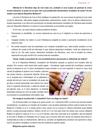 P A G I N A 1 0
Aflându-te în România deja de mai mulți ani, probabil ai avut ocazia să participi la vreun
scrutin electoral, ai putea să ne spui care sunt problemele electoratului nevăzător de acolo? Ce de-
osebiri sunt față de Republica Moldova?
Locuind în România de 6 ani și fiind cetățean al acestei țări, am avut ocazia să particip la mai multe
scrutinuri electorale, atât pentru alegeri prezidențiale, parlamentare, locale, cât și la câteva referendumuri.
Aceste experiențe m-au făcut să concluzionez că situația electoratului nevăzător din România este similară
celui din Republlica Moldova, în sensul în care problemele și provocările sunt egale.
În linii mari, am putut observa câteva probleme similare:
 Persoanele cu dizabilități nu cunosc drepturile pe care le au în legătură cu modul de exprimare a
votului;
 Angajații secțiilor de votare nu sunt întotdeauna pregătiți să asiste o persoană nevăzătoare să își
exprime votul;
 Nu există campanii care să evidențieze cum votează nevăzătorii sau, dacă există, acestea nu sunt
suficient de vocale încât să informeze în așa măsură electoratul nevăzător, încât să-l determine să
iasă la vot. Din câte cunosc, electoratul nevăzător din România, care vine la secțiile de votare,
reprezintă mai puțin de 60% din numărul total de nevăzători.
Totuși, există o procedură de vot accesibilă pentru persoanele cu deficiențe de vedere?
Ca și în Republica Moldova, nevăzătorii din România votează cu ajutorul unui însoțitor ales de
aceștia. Prin urmare, chiar dacă toate actele legale – Constituția, legile acestei țări consfințesc caracterul
secret al dreptului la vot, în cazul nevăzătorilor acest caracter nu se mai respectă, în sensul în care, fiind
nevoiți să apeleze la ajutorul unui însoțitor, exprima-
rea votului devine o procedură mijlocită. Mi-aș dori
ca în această eră a tehnologiei să se găsească o
soluție tehnică prin care și nevăzătorii să poate ale-
ge liber și secret persoanele care ulterior să-i repre-
zinte în organele decizionale, o astfel de soluție, du-
pă părerea mea, ar fi votul electronic, la distanță,
bineînțeles ținându-se cont de toate cerințele tehni-
ce privitoare la accesibilitatea informațiilor web.
Vei merge la scrutinul din 1 noiembrie? Cum vei alege să votezi?
Ca de fiecare dată, voi merge și la acest scrutin. La 1 noiembrie 2020, ca să-mi pot exercita dreptul
constituțional, voi apela la un însoțitor de încredere, care să aplice ștampila conform opțiunii alese de mine.
Buletinul în Braille nu ar fi o soluție pentru mine, pentru că nu cunosc în măsură suficientă acest alfabet
pentru a putea parcurge buletinul. Observ că din ce în ce mai puțin tineri de vârsta mea cunosc alfabetul
Braille și îl aplică în viața de zi cu zi. La noi în familie, soțul meu care este și el nevăzător, știe să citească
și să scrie în Braille și îl folosește într-un singur caz și anume când are nevoie să citească denumirea in-
scripționată pe cutia cu medicamente. Iată de ce, consider că digitalizarea procedurii de exprimare a drep-
tului la vot pentru nevăzători va deveni cea mai evidentă și optimă soluție.
Mulțumim pentru interviu!
 