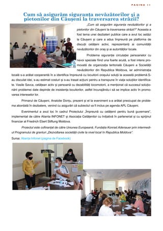 Cum să asigurăm siguranța nevăzătorilor şi a
pietonilor din Căușeni la traversarea străzii?
P A G I N A 1 1
„Cum să asigurăm siguranța nevăzătorilor şi a
pietonilor din Căușeni la traversarea străzii?” Aceasta a
fost tema unei dezbateri publice care a avut loc astăzi
la Căușeni și care a adus împreună pe platforma de
discuții cetățeni activi, reprezentanți ai comunității
nevăzătorilor din oraș și ai autorităților locale.
Problema siguranție circulației persoanelor cu
nevoi speciale fiind una foarte acută, a fost intens pro-
movată de organizația teritorială Căușeni a Societății
nevăzătorilor din Republica Moldova, iar administrația
locală s-a arătat cooperantă în a identifica împreună cu locuitorii orașului soluții la această problemă.S-
au discutat idei, s-au estimat costuri și s-au trasat acțiuni pentru a transpune în viața soluțiilor identifica-
te. Vasile Savca, cetățean activ și persoană cu dezabilități locomotorii, a menționat că succesul soluțio-
nării problemei date depinde de insistența locuitorilor, astfel încurajându-i să se implice activ în promo-
varea intereselor lor.
Primarul de Căușeni, Anatolie Donțu, prezent și el la eveniment s-a arătat preocupat de proble-
ma abordată în dezbatere, venind cu asigurări că subiectul va fi inclus pe agenda APL Căușeni.
Evenimentul a avut loc în cadrul Proiectului „Împreună cu cetățenii pentru bună guvernare”,
implementat de către Alianta INFONET și Asociația Cetățenilor cu Inițiativă în parteneriat și cu sprijinul
financiar al Friedrich Ebert Stiftung Moldova.
Proiectul este cofinanțat de către Uniunea Europeană, Fundația Konrad Adenauer prin intermedi-
ul Programului de granturi „Dezvoltarea societății civile la nivel local în Republica Moldova”.
Sursa: Alianța Infonet (pagina de Facebook)
 