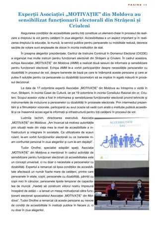 Experții Asociației „MOTIVAȚIE” din Moldova au
sensibilizat funcționarii electorali din Strășeni și
Criuleni
P A G I N A 1 2
Asigurarea condițiilor de accesibilitate pentru toți constituie un element-cheie în procesul de reali-
zare a dreptului la vot pentru cetățeni în ziua alegerilor. Accesibilitatea e un aspect important și în reali-
zarea dreptului la educație, la muncă, la servicii publice pentru persoanele cu mobilitate redusă, deorece
secțiile de votare sunt amplasate de obicei în incinta instituțiilor de stat.
În preajma alegerilor prezidențiale, Centrul de Instruire Continuă în Domeniul Electoral (CICDE)
a organizat mai multe instruiri pentru funcționarii electorali din Strășeni și Criuleni. În cadrul acestora,
echipa Asociației „MOTIVAȚIE” din Moldova (AMM) a realizat două sesiuni de informare și sensibilizare
pentru funcționarii electorali. Echipa AMM le-a vorbit participanților despre necesitățile persoanelor cu
dizabilități în procesul de vot, despre barierele de bază pe care le întâmpină aceste persoane și care ar
putea fi soluțiile pentru ca persoanele cu dizabilități locomotorii să se implice în egală măsură în proce-
sul decizional.
La data de 17 octombrie experții Asociației „MOTIVAȚIE” din Moldova au întreprins o vizită în
mun. Strășeni, în incinta Casei de Cultură, iar pe 19 octombrie în incinta Consiliului Raional din or. Criu-
leni. Scopul acestor vizite a fost în informarea și sensibilizarea funcționarilor electorali privind tehnicile și
instrumentele de incluziune a persoanelor cu dizabilități în procesele electorale. Prin intermediul prezen-
tării și a filmulețelor vizionate, participanții au avut ocazia să vadă cum arată o instituție publică accesibi-
lă și ce înseamnă acces egal la informații și infrastructură pentru toți cetățenii în procesul de vot.
Ludmila Iachim, directoarea executivă, Asociația
„MOTIVAȚIE” din Moldova: „Am încercat să motivez autoritățile
prin situații reale din viața mea la nivel de accesibilitate a in-
frastructurii și integrare în societate. Ca utilizatoare de scaun
rulant, le-am vorbit funcționarilor electorali cu ce barierele m-
am confruntat personal în ziua alegerilor și cum le-am depășit”.
Tudor Onofrei, specialist adaptări spații, Asociația
„MOTIVAȚIE” din Moldova a menționat în cadrul activității de
sensibilizare pentru funcționari electorali că accesibilitatea este
un concept universal, ci nu doar o necesitate a persoanelor cu
dizabilități. Expertul a remarcat că lipsa condițiilor de accesbili-
tate afectează un număr foarte mare de cetățeni, printre care
persoanele în etate, copiii, persoanele cu dizabilități, părinții cu
copii mici în cărucior, persoanele lipsite temporar de capacita-
tea de muncă: „Haideți să construim viitorul nostru împreună
începând de astăzi – a lansat un mesaj motivațional către func-
ționarii electorali spcecialistul Asociației „MOTIVAȚIE” din Mol-
dova”. Tudor Onofrei a remarcat că aceste persoane au nevoie
de condiții de accesibilitate în instituții publice în fiecare zi, ci
nu doar în ziua alegerilor.
 