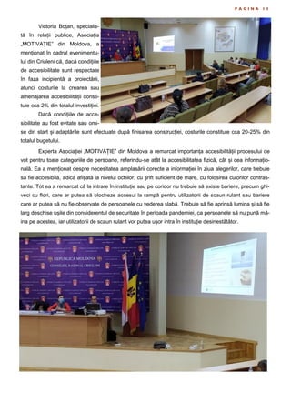 P A G I N A 1 3
Victoria Boțan, specialis-
tă în relații publice, Asociația
„MOTIVAȚIE” din Moldova, a
menționat în cadrul evenimentu-
lui din Criuleni că, dacă condițiile
de accesibilitate sunt respectate
în faza incipientă a proiectării,
atunci costurile la crearea sau
amenajarea accesibilității consti-
tuie cca 2% din totalul investiției.
Dacă condițiile de acce-
sibilitate au fost evitate sau omi-
se din start și adaptările sunt efectuate după finisarea construcției, costurile constituie cca 20-25% din
totalul bugetului.
Experta Asociației „MOTIVAȚIE” din Moldova a remarcat importanța accesibilității procesului de
vot pentru toate categoriile de persoane, referindu-se atât la accesibilitatea fizică, cât și cea informațio-
nală. Ea a menționat despre necesitatea amplasării corecte a informației în ziua alegerilor, care trebuie
să fie accesibilă, adică afișată la nivelul ochilor, cu șrift suficient de mare, cu folosirea culorilor contras-
tante. Tot ea a remarcat că la intrare în instituție sau pe coridor nu trebuie să existe bariere, precum ghi-
veci cu flori, care ar putea să blocheze accesul la rampă pentru utilizatorii de scaun rulant sau bariere
care ar putea să nu fie observate de persoanele cu vederea slabă. Trebuie să fie aprinsă lumina și să fie
larg deschise ușile din considerentul de securitate în perioada pandemiei, ca persoanele să nu pună mâ-
ina pe acestea, iar utilizatorii de scaun rulant vor putea ușor intra în instituție desinestătător.
 