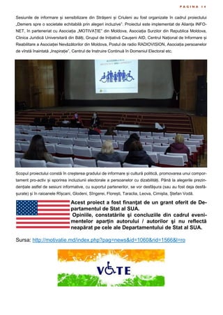 P A G I N A 1 4
Sesiunile de informare și sensibilizare din Strășeni și Criuleni au fost organizate în cadrul proiectului
„Demers spre o societate echitabilă prin alegeri incluzive”. Proiectul este implementat de Alianța INFO-
NET, în parteneriat cu Asociația „MOTIVAȚIE” din Moldova, Asociația Surzilor din Republica Moldova,
Clinica Juridică Universitară din Bălți, Grupul de Inițiativă Caușeni AID, Centrul Național de Informare și
Reabilitare a Asociației Nevăzătorilor din Moldova, Postul de radio RADIOVISION, Asociația persoanelor
de vîrstă înaintată „Inspirație”, Centrul de Instruire Continuă în Domeniul Electoral etc.
Scopul proiectului constă în creșterea gradului de informare și cultură politică, promovarea unui compor-
tament pro-activ și sporirea incluziunii electorale a persoanelor cu dizabilități. Până la alegerile prezin-
dențiale astfel de sesiuni informative, cu suportul partenerilor, se vor desfășura (sau au fost deja desfă-
șurate) și în raioanele Rîșcani, Glodeni, Sîngerei, Florești, Taraclia, Leova, Cimișlia, Ștefan Vodă.
Acest proiect a fost finanţat de un grant oferit de De-
partamentul de Stat al SUA.
Opiniile, constatările şi concluziile din cadrul eveni-
mentelor aparțin autorului / autorilor şi nu reflectă
neapărat pe cele ale Departamentului de Stat al SUA.
Sursa: http://motivatie.md/index.php?pag=news&id=1060&rid=1566&l=ro
 