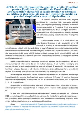 P A G I N A 1 5
În contextul campaniei electorale pentru alegerile
prezidențiale din 1 noiembrie 2020, organizațiile societății
civile, Consiliul pentru prevenirea și eliminarea discriminării
și asigurarea egalității și Consiliul de Presă atrag atenția
asupra faptului că discursul de ură și instigare la discrimina-
re în spațiul public și în mass-media din Republica Moldova
este tot mai des utilizat și crește în intensitate în campaniile
electorale.
Conform datelor Promo-LEX, în ultimii doi ani, nu-
mărul de cazuri de discurs de ură s-a dublat (de la 2 la 4,2
cazuri pe zi), acest tip de discurs manifestându-se prepon-
derent în context politic (47,5% din numărul total de cazuri). În același timp, monitorizarea discursului de
ură de către Asociația Promo-LEX în contextul alegerilor locale noi din Chișinău, din 20 mai 2018, alege-
rilor parlamentare din 24 februarie 2019 și alegerilor locale generale din 20 octombrie 2019, confirmă
creșterea dinamicii discursului de ură în perioadele preelectorale și electorale, și descreșterea acesteia
după încheierea alegerilor.
Datele monitorizării arată că, candidații și simpatizanții acestora, dar și politicienii sunt atât autori
ai discursului de ură, cât și victime. De cele mai multe ori, discursul de ură împotriva acestui grup este
utilizat și răspândit de alți politicieni, creându-se astfel un cerc vicios. În același timp, prin statutul lor, poli-
ticienii care utilizează discursul de ură determină înrădăcinarea prejudecăților, dezvoltarea unor atitudini
negative în societate și chiar apariția unor forme de violență față de alte grupuri sociale.
Pe de altă parte, mass-media rămâne a fi cea mai importantă sursă de răspândire a intoleranței
în spațiul public. De exemplu, doar în perioada august – noiembrie 2019, cele 516 cazuri de discurs de
ură identificate de Promo-LEX au înregistrat 6 288 058 de vizualizări în spațiul online, ceea ce reprezintă
51 541 de vizualizări pe zi.
De asemenea, unele instituții media și jurnaliștii fac uz de discurs de ură și instigă la discriminare,
inclusiv prin promovarea prejudecăților față de politicieni, femei, persoane LGBTI, persoane cu dizabilități
etc.
În acest sens, în contextul campaniei electorale pentru alegerile prezidențiale din 1 noiembrie
2020, semnatarii apelului recomandă politicienilor, concurenților electorali și simpatizanților acestora, pre-
cum și instituțiilor media și jurnaliștilor să se abțină de la utilizarea discursului de ură și instigare la discri-
minare și să contribuie la promovarea unui discurs public echilibrat.
Sursa: https://promolex.md/18813-apel-public-organizatiile-societatii-civile-consiliul-pentru-
egalitate-si-consiliul-de-presa-solicita-concurentilor-electorali-si-sustinatorilor-acestora-sa-nu-utilizeze-
discursul-de-ura-iar-institu/?lang=ro
APEL PUBLIC Organizațiile societății civile, Consiliul
pentru Egalitate și Consiliul de Presă solicită
concurenților electorali și susținătorilor acestora să
nu utilizeze discursul de ură, iar instituțiile media să
prevină răspândirea acestui tip de discurs
 