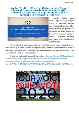 Apelul Public al Coaliției Civice pentru Alegeri
Libere și Corecte care îndeamnă candidații la
funcția de Președinte al Republicii Moldova să
participe la dezbateri electorale
P A G I N A 1 6
Membrii Coaliției Civice
pentru Alegeri Libere și Corecte
(CALC), fac apel către candidații
pentru funcția de Președinte al Re-
publicii Moldova să participe la
dezbaterile electorale organizate
de furnizorii de servicii media, în
contextul campaniei electorale
pentru alegerile prezidențiale din 1
noiembrie 2020.
Considerăm că, în vederea asigurării unei competiții electorale bazate pe egalitatea șan-
selor, precum și în interesul suprem al alegătorilor de a-și forma o opinie informată cu privire la
concurenți, participarea tuturor candidaților sau a persoanelor de încredere ale acestora în ca-
drul dezbaterilor electorale este imperativă!
Pentru mai multe detalii accesați linkul următor: https://promolex.md/18870-apelul-public-
al-coalitiei-civice-pentru-alegeri-libere-si-corecte-care-indeamna-candidatii-la-functia-de-
presedinte-al-republicii-moldova-sa-participe-la-dezbateri-electorale/
fbclid=IwAR1Jx41HcBNr1DdTyHo7TWYCTCK4ZdHSl1IjpsQMLz6XZckdM29L48vL7IM&lang=ro
 