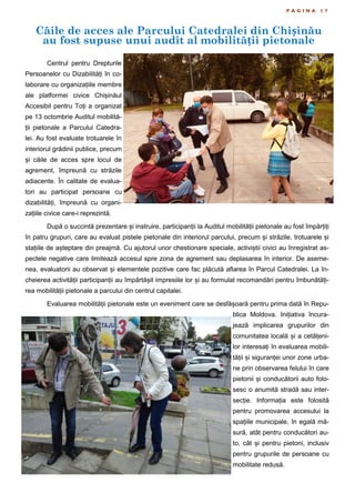 Căile de acces ale Parcului Catedralei din Chișinău
au fost supuse unui audit al mobilității pietonale
P A G I N A 1 7
Centrul pentru Drepturile
Persoanelor cu Dizabilități în co-
laborare cu organizațiile membre
ale platformei civice Chișinăul
Accesibil pentru Toți a organizat
pe 13 octombrie Auditul mobilită-
ții pietonale a Parcului Catedra-
lei. Au fost evaluate trotuarele în
interiorul grădinii publice, precum
și căile de acces spre locul de
agrement, împreună cu străzile
adiacente. În calitate de evalua-
tori au participat persoane cu
dizabilități, împreună cu organi-
zațiile civice care-i reprezintă.
După o succintă prezentare și instruire, participanții la Auditul mobilității pietonale au fost împărțiți
în patru grupuri, care au evaluat pistele pietonale din interiorul parcului, precum și străzile, trotuarele și
stațiile de așteptare din preajmă. Cu ajutorul unor chestionare speciale, activiștii civici au înregistrat as-
pectele negative care limitează accesul spre zona de agrement sau deplasarea în interior. De aseme-
nea, evaluatorii au observat și elementele pozitive care fac plăcută aflarea în Parcul Catedralei. La în-
cheierea activității participanții au împărtășit impresiile lor și au formulat recomandări pentru îmbunătăți-
rea mobilității pietonale a parcului din centrul capitalei.
Evaluarea mobilității pietonale este un eveniment care se desfășoară pentru prima dată în Repu-
blica Moldova. Inițiativa încura-
jează implicarea grupurilor din
comunitatea locală și a cetățeni-
lor interesați în evaluarea mobili-
tății și siguranței unor zone urba-
ne prin observarea felului în care
pietonii și conducătorii auto folo-
sesc o anumită stradă sau inter-
secție. Informația este folosită
pentru promovarea accesului la
spațiile municipale, în egală mă-
sură, atât pentru conducători au-
to, cât și pentru pietoni, inclusiv
pentru grupurile de persoane cu
mobilitate redusă.
 