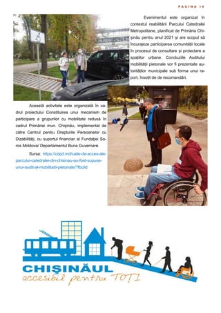 P A G I N A 1 8
Evenimentul este organizat în
contextul reabilitării Parcului Catedralei
Metropolitane, planificat de Primăria Chi-
șinău pentru anul 2021 și are scopul să
încurajeze participarea comunității locale
în procesul de consultare și proiectare a
spațiilor urbane. Concluziile Auditului
mobilității pietonale vor fi prezentate au-
torităților municipale sub forma unui ra-
port, însoțit de de recomandări.
Această activitate este organizată în ca-
drul proiectului Constituirea unui mecanism de
participare a grupurilor cu mobilitate redusă în
cadrul Primăriei mun. Chișinău, implementat de
către Centrul pentru Drepturile Persoanelor cu
Dizabilități, cu suportul financiar al Fundației So-
ros Moldova/ Departamentul Buna Guvernare.
Sursa: https://cdpd.md/caile-de-acces-ale-
parcului-catedralei-din-chisinau-au-fost-supuse-
unui-audit-al-mobilitatii-pietonale/?fbclid
 