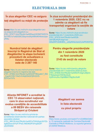 ELECTORALA 2020
P A G I N A 2
În ziua alegerilor CEC va asigura
toți alegătorii cu măști de protecție
Sursa:https://a.cec.md/ro/in-ziua-alegerilor-cec-
va-asigura-toti-alegatorii-cu-
2781_97977.html?fbclid=IwAR0wxUW5M7G2S7A
SxTWE1o1wtiDG9CGlaynmzNyAfMvlKH4swuizjw
zPlAc
În ziua scrutinului prezidențial din
1 noiembrie 2020, CEC nu va
admite ca alegătorii să fie
transportați organizat la secțiile de
votare
Sursa: https://a.cec.md/ro/in-ziua-scrutinului-
prezidential-din-1-noiembrie-2020-cec-
2781_97979.html?fbclid=IwAR36-
UkF0llUHQFxAgrVxe-
G6wD9Tn53636G__wQyNXeLbanZJJwPkXhKTjo
Numărul total de alegători
înscriși în Registrul de Stat al
Alegătorilor la etapa încheierii
procedurii de actualizare a
listelor electorale
este de 3 287 140
Sursa: https://a.cec.md/ro/numarul-total-de-
alegatori-inscrisi-in-registrul-de-stat-
2781_97882.html?fbclid=IwAR3OP7B2ya8c7_R6r
_CgueVV95-TAkO-lV4djl354GFjRhQVD-
ZZVCe7X7k
Pentru alegerile prezidențiale
din 1 noiembrie 2020
au fost constituite
2143 de secții de votare
Sursa: https://a.cec.md/ro/pentru-alegerile-
prezidentiale-din-1-noiembrie-2020-au-fost-
2781_97808.html?fbclid=IwAR0nFxXgCuMj2ct-
F7EjoyAuknYWHbcGcZ-
ZyShvmJXu1QpMBbhYNg3bvXxM
Alianța INFONET a acreditat la
CEC 13 observatori naționali,
care în ziua scrutinului vor
evalua condițiile de accesibilitate
a 89 BESV din raioanele
Strășeni și Criuleni
Sursa: https://a.cec.md/ro/cu-privire-la-
acreditarea-observatorilor-nationali-din-partea-
asociatiei-obstest-
2751_98018.html?fbclid=IwAR1sTWInKgzL8rYZx
eg8Z2swvSYUF7PwC-f9E0KDP3IYxjS0oP-
zDcRX894
Alegătorii vor semna
în lista electorală
cu pixul propriu
Sursa:
https://www.youtube.com/watch?v=cG48MzOdbV
s / O campanie realizată de Comisia Electorală
Centrală și PNUD Moldova, cu suportul generos
al USAID Moldova.
 