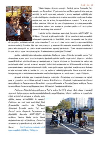 P A G I N A 2 0
Vitalie Meșter, director executiv, Centrul pentru Drepturile Per-
soanelor cu Dizabilități: „Evenimentul de azi face parte dintr-o serie de
activități de audit, care sunt realizate în scopul evaluării mobilității pie-
tonale din Chișinău, și este menit să ajute autoritățile municipale în elab-
orarea unui plan de acțiuni de accesibilizare a orașului. Cu acest scop,
au fost selectate 15 locații din mun. Chișinău care, în opinia persoanelor
cu mobilitate redusă, sunt strategice, prioritare pentru noi, ca să putem
spune că acest oraș este accesibil.”
Ludmila Iachim, directoare executivă, Asociația „MOTIVAȚIE” din
Moldova: „Vrem să arătăm autorităților cât de importantă este accesibili-
tatea pentru persoanele cu dizabilități, pentru persoanele care fac parte
din grupul cu mobilitate redusă. Noi vom evalua 15 puncte prioritare pentru a veni cu recomandări față
de reprezentanții Primăriei. Noi vom veni cu suport și recomandări concrete, atunci când autoritățile în
planul său de acțiuni vor realiza acele reabilitări sau reparații ale străzilor. Toate recomandările vor fi
incluse într-un raport de evaluare și vor fi adresate reprezentanților Primăriei.”
Auditul mobilității pietonale este o inițiativă a Platformei civice „Chișinăul accesibil pentru Toți”
de evaluare a unor locuri importante pentru locuitorii capitalei. Astfel, organizatorii își propun să ofere
suport Primăriei, prin identificarea și monitorizarea a 15 zone prioritare, cu flux majorat de pietoni, de
pe teritoriul urbei: parcuri, scuaruri, autogări, noduri de transbordare etc. Prin această activitate, or-
ganizatorii doresc să atragă atenția autorităților municipale asupra faptului că spațiile urbane de inter-
es vital ar trebui să fie accesibile din punct de vedere a mobilității pietonale. Ei mai speră că admin-
istrația orașului va include sectoarele selectate în viitorul plan de accesibilizare a orașului Chișinău.
Această activitate este organizată în cadrul proiectului „Constituirea unui mecanism de partici-
pare a grupurilor cu mobilitate redusă în cadrul Primăriei mun. Chișinău”, implementat de Centrul
pentru Drepturile Persoanelor cu Dizabilități, cu suportul financiar al Fundației Soros Moldova/ Depar-
tamentul Buna Guvernare și Reprezentanța IM Swedish Development Partner.
Platforma „Chișinăul Accesibil pentru Toți” a apărut în 2015, atunci când câteva organizații
și-au unit forțele pentru a evolua accesibilitatea din orașul Chișinău. Ulterior, platforma a evoluat și a
inițiat activități de atragere a atenției auto-
rităților asupra accesibilității. În prezent,
Platforma are mai mulți susținători fideli.
Organizațiile membre ale Platformei
„Chișinăul Accesibil pentru Toți” sunt:
Centrul pentru Drepturile Persoanelor cu
Dizabilități, Asociația „MOTIVAȚIE” din
Moldova, Centrul Media pentru Tineri,
HelpAge Internațional (Moldova), Centrul de
Urbanism și grupul de părinți „Ask a Mom”.
Sursa: http://motivatie.md/index.php?
pag=news&id=1060&rid=1565&l=ro
 