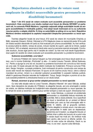 Majoritatea absolută a secțiilor de votare sunt
amplasate în clădiri neaccesibile pentru persoanele cu
dizabilități locomotorii
P A G I N A 2 1
Doar 7 din 612 secții de votare evaluate sunt accesibile persoanelor cu probleme
locomotorii. Este concluzia unui studiu realizat anul trecut de Alianța INFONET și parte-
nerii săi, la comanda PNUD Moldova. Legislația națională obligă autoritățile locale să asi-
gure accesibilitatea în instituțiile publice, însă aleșii locali motivează că nu au suficiente
resurse pentru a adapta clădirile. În timp ce autoritățile se plâng că nu au bani, Republica
Moldova rămâne restanțieră la capitolul respectării drepturilor persoanelor cu nevoi spe-
ciale.
Înaintea alegerilor locale de anul trecut, 612 secții de votare din municipiile Chișinău și
Bălți, raioanele Căușeni, Edineț, Hâncești și UTA Găgăuzia (ceea ce reprezintă peste 30 la sută
din totalul secțiilor electorale din țară) au fost evaluate prin prisma accesibilității. Au fost verifica-
te accesul până la clădire, rampa de acces, inclusiv barele de suport, uşile de la intrare, spaţiul
din interior, WC-ul adaptat, ascensorul (dacă este cazul) și parcarea special amenajată. Conclu-
ziile studiului „Acces egal pentru toți în secțiile de votare” au fost mai mult decât îngrijorătoare:
doar șapte din secțiile de votare evaluate sunt accesibile persoanelor cu probleme locomotorii.
Subiectul accesibilității, unul tabu?
În comuna Fîrlădeni din raionul Căușeni au fost amenajate anul trecut două secții de vo-
tare: una în incinta Grădiniței „Prichindel” și alta – în sediul Liceului Teoretic „Mihail Sadovea-
nu”. Pentru a ajunge la urna de vot, locuitorii cu probleme locomotorii din comună au fost nevoiți
să urce cele 15 trepte abrupte din fața clădirii instituției de învățământ. Primarul comunei Fîrlă-
deni, Sergiu Vengher, cunoaște problema, însă motivează că pentru construcția unei rampe de
acces este nevoie de mijloace financiare. El spune că din toamna anului trecut, când a obținut
mandatul de primar, nimeni nu a abordat subiectul accesibilității în această instituție publică,
aflată în gestiunea Direcției raionale de învățământ. Totuși, Sergiu Vengher a promis că va dis-
cuta această problemă cu directoarea liceului și vor căuta soluții.
Rampă, ascensor și grup sanitar adaptat persoanelor cu nevoi speciale
Cu totul altă situație este la Liceul Teoretic „Meșterul Manole” din satul Sălcuța, același
raion. Spre deosebire de situația din Fîrlădeni, la alegerile trecute, aici era amenajată o secție
de votare, iar clădirea instituției de învățământ este adaptată persoanelor cu nevoi speciale: de
la rampă de acces și ascensor, până la grup sanitar echipat cu bare de suport. Directoarea lice-
ului, Liuba Sănduța, a precizat că problemele
persoanelor cu dizabilități trebuie rezolvate de
autorități, fără a căuta pretexte. Ea a specificat
că liceul a beneficiat de un proiect al Băncii
Mondiale prin care au fost amenajate atât in-
trările în clădire, cât și grupurile sanitare.
„Pentru alegători e simplu acum, mai ales pen-
tru persoanele în etate care se deplasează,
sprijinindu-se în baston. La alegerile trecute un
bărbat chiar a plâns de bucurie că a putut vota
în secție după mai mulți ani. Se cheltuie mulți
bani pentru alte lucruri și diferite serbări. Eu
cred că este vorba de atitudine. Dacă nu se
vrea, nu se vrea”, spune Liuba Sănduța.
 