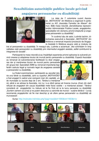 Sensibilizăm autoritățile publice locale privind
angajarea persoanelor cu dizabilități
P A G I N A 2 3
La data de 7 octombrie curent Asocia-
ția ,,MOTIVAȚIE” din Moldova a organizat în parte-
neriat cu AO „Asociația Femeilor de Afaceri” din
mun. Bălți masa rotundă „Sensibilizarea reprezen-
tanților Administrației Publice Locale, angajatorilor,
specialiștilor din domeniu privind drepturile și anga-
jarea persoanelor cu dizabilități”.
În cuvântul său de salut, Ludmila Iachim, di-
rectoarea executivă a Asociației ,,MOTIVAȚIE” din
Moldova a remarcat impactul procesului de Angaja-
re Asistată în Moldova asupra vieții și nivelului de
trai al persoanelor cu dizabilități. În mesajul său, Ludmila a accentuat: „Noi schimbăm în timp
calitatea vieții persoanelor cu dizabilități prin intermediul angajării asistate, astfel contribuind la
integrarea lor socială”.
Participanții la masa rotundă și-au împărtășit experiența privind aplicarea la subvenții pri-
vind crearea și adaptarea locului de muncă pentru persoanele cu dizabilități. Experții Asociației
au remarcat că subvenționarea facilitează nu doar angaja-
rea dar și menținerea locului de muncă pentru persoanele
din grupul dat. Specialiștii AMM au remarcat importanța legi-
ferării cadrului legal și normativ legat de angajarea asistată
a persoanelor cu dizabilități.
La finalul evenimentului, participanții au ascultat isto-
ria unui tânăr cu dizabilități, care cu suportul „MOTIVAȚIEI”
a fost angajat în cadrul unei companii mari din capitală, un-
de muncește cu succes deja de 2 ani. Tânărul a menționat
că, până a se adresa la Asociație, nici nu i s-a oferit șansa să încerce munca „Eram din start
refuzat de angajatori din cauza dizabilității mele fizice vizibile – a menționat acesta”. Tânărul
consideră că angajatorilor nu trebuie să le fie frică să ia la lucru persoane cu dizabilități
„Suntem oameni ca și toți și ne putem descurca cu sarcinile de muncă – susține tânărul – Le-aș
recomanda angajatorilor să fie mai deschiși și să ofere șansa persoanelor cu dizabilități să
muncească”.
Sursa: http://motivatie.md/index.php?pag=news&id=1060&rid=1563&l=ro
 