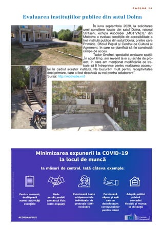 Evaluarea instituțiilor publice din satul Dolna
P A G I N A 2 4
În luna septembrie 2020, la solicitarea
unei consiliere locale din satul Dolna, raionul
Strășeni, echipa Asociației „MOTIVAȚIE” din
Moldova a evaluat condițiile de accesibilitate a
trei instituții publice din satul Dolna, printre care
Primăria, Oficiul Poștal și Centrul de Cultură și
Agrement, în care se planifică să fie construită
rampa de acces.
Tudor Onofrei, specialist evaluare spații:
„În scurt timp, am revenit la ei cu schițe de pro-
iect, în care am menționat modificările ce tre-
buie să fi întreprinse pentru realizarea accesu-
lui în cadrul acestor instituții. Ne bucurăm mult pentru receptivitatea
dnei primare, care a fost deschisă cu noi pentru colaborare”.
Sursa: http://motivatie.md
 