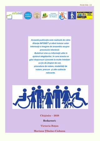 P A G I N A 2 5
Chişinău – 2020
Redactori:
Victoria Boțan
Mariana Ţîbulac-Ciobanu
Această publicație este realizată de către
Alianţa INFONET și oferă tuturor celor
interesaţi o imagine de ansamblu asupra
procesului electoral.
Buletinul vine cu informații utile în
ajutorul alegătorilor, în care acesta va
găsi răspunsuri concrete la multe întrebări
ce țin de dreptul de vot,
procedura de votare, modalități de
votare, precum și alte subiecte
relevante.
 