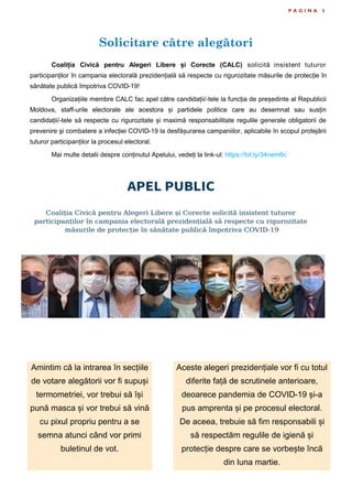Solicitare către alegători
P A G I N A 3
Coaliția Civică pentru Alegeri Libere și Corecte (CALC) solicită insistent tuturor
participanților în campania electorală prezidențială să respecte cu rigurozitate măsurile de protecție în
sănătate publică împotriva COVID-19!
Organizațiile membre CALC fac apel către candidații/-tele la funcția de președinte al Republicii
Moldova, staff-urile electorale ale acestora și partidele politice care au desemnat sau susțin
candidații/-tele să respecte cu rigurozitate și maximă responsabilitate regulile generale obligatorii de
prevenire şi combatere a infecției COVID-19 la desfășurarea campaniilor, aplicabile în scopul protejării
tuturor participanților la procesul electoral.
Mai multe detalii despre conținutul Apelului, vedeți la link-ul: https://bit.ly/34nem6c
Amintim că la intrarea în secțiile
de votare alegătorii vor fi supuși
termometriei, vor trebui să își
pună masca și vor trebui să vină
cu pixul propriu pentru a se
semna atunci când vor primi
buletinul de vot.
Aceste alegeri prezidențiale vor fi cu totul
diferite față de scrutinele anterioare,
deoarece pandemia de COVID-19 și-a
pus amprenta și pe procesul electoral.
De aceea, trebuie să fim responsabili și
să respectăm regulile de igienă și
protecție despre care se vorbește încă
din luna martie.
 