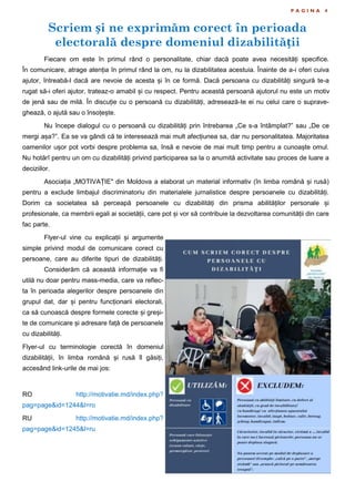 Scriem și ne exprimăm corect în perioada
electorală despre domeniul dizabilității
P A G I N A 4
Fiecare om este în primul rând o personalitate, chiar dacă poate avea necesități specifice.
În comunicare, atrage atenția în primul rând la om, nu la dizabilitatea acestuia. Înainte de a-i oferi cuiva
ajutor, întreabă-l dacă are nevoie de acesta și în ce formă. Dacă persoana cu dizabilități singură te-a
rugat să-i oferi ajutor, trateaz-o amabil și cu respect. Pentru această persoană ajutorul nu este un motiv
de jenă sau de milă. În discuție cu o persoană cu dizabilități, adresează-te ei nu celui care o suprave-
ghează, o ajută sau o însoțește.
Nu începe dialogul cu o persoană cu dizabilități prin întrebarea „Ce s-a întâmplat?” sau „De ce
mergi așa?”. Ea se va gândi că te interesează mai mult afecțiunea sa, dar nu personalitatea. Majoritatea
oamenilor ușor pot vorbi despre problema sa, însă e nevoie de mai mult timp pentru a cunoaște omul.
Nu hotărî pentru un om cu dizabilități privind participarea sa la o anumită activitate sau proces de luare a
deciziilor.
Asociația „MOTIVAȚIE" din Moldova a elaborat un material informativ (în limba română și rusă)
pentru a exclude limbajul discriminatoriu din materialele jurnalistice despre persoanele cu dizabilități.
Dorim ca societatea să perceapă persoanele cu dizabilități din prisma abilităților personale și
profesionale, ca membrii egali ai societății, care pot și vor să contribuie la dezvoltarea comunității din care
fac parte.
Flyer-ul vine cu explicații și argumente
simple privind modul de comunicare corect cu
persoane, care au diferite tipuri de dizabilități.
Considerăm că această informație va fi
utilă nu doar pentru mass-media, care va reflec-
ta în perioada alegerilor despre persoanele din
grupul dat, dar și pentru funcționarii electorali,
ca să cunoască despre formele corecte și greși-
te de comunicare și adresare față de persoanele
cu dizabilități.
Flyer-ul cu terminologie corectă în domeniul
dizabilității, în limba română și rusă îl găsiți,
accesând link-urile de mai jos:
RO http://motivatie.md/index.php?
pag=page&id=1244&l=ro
RU http://motivatie.md/index.php?
pag=page&id=1245&l=ru
 