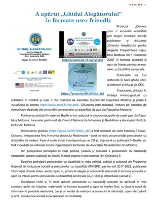 A apărut „Ghidul Alegătorului”
în formate user friendly
P A G I N A 5
Proiectul „Demers
spre o societate echitabilă
prin alegeri incluzive” anunță
publicarea și difuzarea
„Ghidului Alegătorului pentru
alegerile Președintelui Repu-
blicii Moldova din 1 noiembrie
2020” în formate accesibil și
ușor de înțeles pentru persoa-
nele cu dizabilități senzoriale.
Publicațiile au fost
elaborate în baza ghidul ofici-
al elaborat și difuzat de CEC.
Traducerea ghidului în
limbajul mimico-gestual, cu
subtitrare în română și rusă, a fost realizată de Asociația Surzilor din Republica Moldova și poate fi
vizualizată la adresa https://youtu.be/jXTuVryUdz8.. Difuzarea este realizată, inclusiv pe canalele de
comunicare dedicate ale comunității persoanelor cu dizabilități de auz din Republica Moldova.
Publicarea ghidului în sistemul Braille a fost realizată la singura tipografie de acest gen din Repu-
blica Moldova, care este gestionată de Centrul Național de Informare și Reabilitare a Asociației Nevăză-
torilor din Moldova.
Sonorizarea ghidului (https://youtu.be/B5L9NbIa_aM) a fost realizată de către Mariana Tîbulac-
Ciobanu, înregistrarea fiind în incinta studioului Radiovision – post de radio al comunității persoanelor cu
dizabilități de vedere. Fișierul audio a fost inscripționat pe un CD și, împreună cu publicația în Braille, au
fost expediate pe adresele tuturor organizațiilor teritoriale ale Asociației Nevăzătorilor din Moldova.
Din perspectiva participării la viața politică, publică și culturală a persoanelor cu dizabilități
senzoriale, aceste publicații se înscriu în mod organic în prevederile din Obiectivul 5.
Sporirea participării persoanelor cu dizabilități la viața politică, publică și culturală din Programul
Național de incluziune socială a persoanelor cu dizabilități (PNISPD) pentru anii 2017-2022: publicarea
informației (format video, audio, tipar) cu privire la alegeri și concurenții electorali în formate accesibil și
ușor de înțeles pentru persoanele cu dizabilități senzoriale (auz, văz) și intelectuale (aliniat 2).
Societatea civilă și, în mod special, persoanele cu necesități speciale au apreciat în mod
constant astfel de inițiative, materialele în formate accesibil și ușor de înțeles fiind, nu doar o sursă de
informare în perioada electorală, dar și un model de realizare a accesului la informații, opera de cultură
și artă, incluziunea socială a persoanelor cu dizabilități.
 
