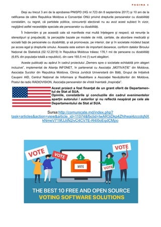 P A G I N A 6
Deși au trecut 3 ani de la aprobarea PNISPD (HG nr.723 din 8 septembrie 2017) și 10 ani de la
ratificarea de către Republica Moldova a Convenției ONU privind drepturile persoanelor cu dizabilități
constatăm, cu regret, că partidele politice, concurenții electorali nu au avut acest subiect în vizor,
neglijând astfel necesitățile speciale ale persoanelor cu dizabilități.
Îi îndemnăm și pe această cale să manifeste mai multă înțelegere și respect; să renunțe la
stereotipuri și prejudecăți, la percepțiile bazate pe modele de milă, caritate, de abordare medicală și
socială față de persoanele cu dizabilități, și să promoveze, pe interior, dar și în societate modelul bazat
pe acces egal și drepturile omului. Aceasta este extrem de important deoarece, conform datelor Biroului
Național de Statistică (02.12.2019) în Republica Moldova trăiesc 176,1 mii de persoane cu dizabilități
(6,6% din populația totală a republicii), din care 165,5 mii (!) sunt alegători.
Aceste publicații au apărut în cadrul proiectului „Demers spre o societate echitabilă prin alegeri
incluzive”, implementat de Alianța INFONET, în parteneriat cu Asociația „MOTIVAȚIE” din Moldova,
Asociația Surzilor din Republica Moldova, Clinica Juridică Universitară din Bălți, Grupul de Inițiativă
Caușeni AID, Centrul Național de Informare și Reabilitare a Asociației Nevăzătorilor din Moldova,
Postul de radio RADIOVISION, Asociația persoanelor de vîrstă înaintată „Inspirație”.
Acest proiect a fost finanţat de un grant oferit de Departamen-
tul de Stat al SUA.
Opiniile, constatările şi concluziile din cadrul evenimentelor
aparțin autorului / autorilor şi nu reflectă neapărat pe cele ale
Departamentului de Stat al SUA.
Sursa:http://comunicate.md/index.php?
task=articles&action=view&article_id=11074&fbclid=IwAR3iDkp4Zhlheai4zccdqNX
kNmeV719fJJitN2ivC4CV7E-R4I0oEqdCMpo
 