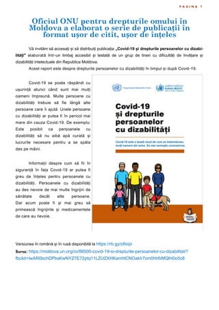 P A G I N A 7
Vă invităm să accesați și să distribuiți publicația „Covid-19 și drepturile persoanelor cu dizabi-
lități" elaborată într-un limbaj accesibil și testată de un grup de tineri cu dificultăți de învățare și
dizabilități intelectuale din Republica Moldova.
Acest raport este despre drepturile persoanelor cu dizabilități în timpul și după Covid-19.
Covid-19 se poate răspândi cu
ușurință atunci când sunt mai mulți
oameni împreună. Multe persoane cu
dizabilități trebuie să fie lângă alte
persoane care îi ajută. Unele persoane
cu dizabilități ar putea fi în pericol mai
mare din cauza Covid-19. De exemplu:
Este posibil ca persoanele cu
dizabilități să nu aibă apă curată și
lucrurile necesare pentru a se spăla
des pe mâini.
Informații despre cum să fii în
siguranță în fața Covid-19 ar putea fi
greu de înțeles pentru persoanele cu
dizabilități. Persoanele cu dizabilități
au des nevoie de mai multe îngrijiri de
sănătate decât alte persoane.
Dar acum poate fi și mai greu să
primească îngrijirile și medicamentele
de care au nevoie.
Versiunea în română și în rusă disponibilă la https://rb.gy/z8oipi
Sursa: https://moldova.un.org/ro/88500-covid-19-si-drepturile-persoanelor-cu-dizabilitati?
fbclid=IwAR0bchDPbsKwNYZ7E72ptq11LZUZXHKamhlCNOakIr7zm0Hr6iMQlH0o5c8
Oficiul ONU pentru drepturile omului în
Moldova a elaborat o serie de publicații în
format ușor de citit, ușor de înțeles
 
