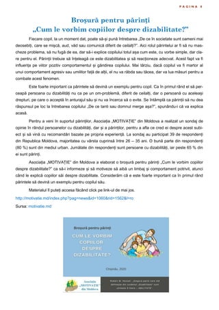 Broșură pentru părinți
„Cum le vorbim copiilor despre dizabilitate?”
P A G I N A 8
Fiecare copil, la un moment dat, poate să-și pună întrebarea „De ce în societate sunt oameni mai
deosebiți, care se mișcă, aud, văd sau comunică diferit de ceilalți?”. Aici rolul părintelui ar fi să nu mas-
cheze problema, să nu fugă de ea, dar să-i explice copilului totul așa cum este, cu vorbe simple, dar cla-
re pentru el. Părinții trebuie să înțeleagă ce este dizabilitatea și să reacționeze adecvat. Acest fapt va fi
influența pe viitor pozitiv comportamentul și gândirea copilului. Mai târziu, dacă copilul va fi martor al
unui comportament agresiv sau umilitor față de alții, el nu va răbda sau tăcea, dar va lua măsuri pentru a
combate acest fenomen.
Este foarte important ca părintele să devină un exemplu pentru copil. Ca în primul rând el să per-
ceapă persoana cu dizabilități nu ca pe un om-problemă, diferit de ceilalți, dar o persoană cu aceleași
drepturi, pe care o acceptă în anturajul său și nu va încerca să o evite. Se întâmplă ca părinții să nu dea
răspunsul pe loc la întrebarea copilului „De ce tanti sau domnul merge așa?”, spunându-i că va explica
acasă.
Pentru a veni în suportul părinților, Asociația „MOTIVAȚIE” din Moldova a realizat un sondaj de
opinie în rândul persoanelor cu dizabilități, dar și a părinților, pentru a afla ce cred ei despre acest subi-
ect și să vină cu recomandări bazate pe propria experiență. La sondaj au participat 39 de respondenți
din Republica Moldova, majoritatea cu vârsta cuprinsă între 26 – 35 ani. O bună parte din respondenți
(80 %) sunt din mediul urban. Jumătate din respondenți sunt persoane cu dizabilități, iar peste 65 % din
ei sunt părinți.
Asociația „MOTIVAȚIE” din Moldova a elaborat o broșură pentru părinți „Cum le vorbim copiilor
despre dizabilitate?” ca să-i informeze și să motiveze să aibă un limbaj și comportament potrivit, atunci
când le explică copiilor săi despre dizabilitate. Considerăm că e este foarte important ca în primul rând
părintele să devină un exemplu pentru copilul său.
Materialul îl puteți accesa făcând click pe link-ul de mai jos.
http://motivatie.md/index.php?pag=news&id=1060&rid=1562&l=ro
Sursa: motivatie.md
 