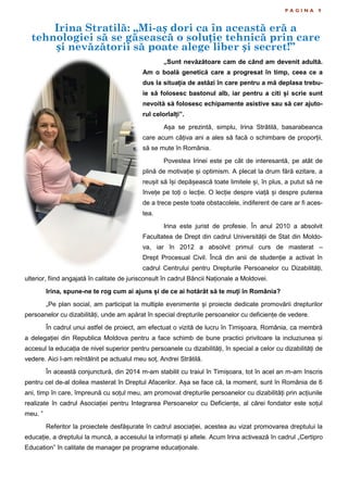 Irina Stratilă: „Mi-aș dori ca în această eră a
tehnologiei să se găsească o soluție tehnică prin care
și nevăzătorii să poate alege liber și secret!”
P A G I N A 9
„Sunt nevăzătoare cam de când am devenit adultă.
Am o boală genetică care a progresat în timp, ceea ce a
dus la situația de astăzi în care pentru a mă deplasa trebu-
ie să folosesc bastonul alb, iar pentru a citi și scrie sunt
nevoită să folosesc echipamente asistive sau să cer ajuto-
rul celorlalți”.
Așa se prezintă, simplu, Irina Strătilă, basarabeanca
care acum câțiva ani a ales să facă o schimbare de proporții,
să se mute în România.
Povestea Irinei este pe cât de interesantă, pe atât de
plină de motivație și optimism. A plecat la drum fără ezitare, a
reușit să își depășească toate limitele și, în plus, a putut să ne
învețe pe toți o lecție. O lecție despre viață și despre puterea
de a trece peste toate obstacolele, indiferent de care ar fi aces-
tea.
Irina este jurist de profesie. În anul 2010 a absolvit
Facultatea de Drept din cadrul Universității de Stat din Moldo-
va, iar în 2012 a absolvit primul curs de masterat –
Drept Procesual Civil. Încă din anii de studenție a activat în
cadrul Centrului pentru Drepturile Persoanelor cu Dizabilități,
ulterior, fiind angajată în calitate de jurisconsult în cadrul Băncii Naționale a Moldovei.
Irina, spune-ne te rog cum ai ajuns și de ce ai hotărât să te muți în România?
„Pe plan social, am participat la multiple evenimente și proiecte dedicate promovării drepturilor
persoanelor cu dizabilități, unde am apărat în special drepturile persoanelor cu deficiențe de vedere.
În cadrul unui astfel de proiect, am efectuat o vizită de lucru în Timișoara, România, ca membră
a delegației din Republica Moldova pentru a face schimb de bune practici privitoare la incluziunea și
accesul la educația de nivel superior pentru persoanele cu dizabilități, în special a celor cu dizabilități de
vedere. Aici l-am reîntâlnit pe actualul meu soț, Andrei Strătilă.
În această conjunctură, din 2014 m-am stabilit cu traiul în Timișoara, tot în acel an m-am înscris
pentru cel de-al doilea masterat în Dreptul Afacerilor. Așa se face că, la moment, sunt în România de 6
ani, timp în care, împreună cu soțul meu, am promovat drepturile persoanelor cu dizabilități prin acțiunile
realizate în cadrul Asociației pentru Integrarea Persoanelor cu Deficiențe, al cărei fondator este soțul
meu. ”
Referitor la proiectele desfășurate în cadrul asociației, acestea au vizat promovarea dreptului la
educație, a dreptului la muncă, a accesului la informații și altele. Acum Irina activează în cadrul „Certipro
Education” în calitate de manager pe programe educaționale.
 