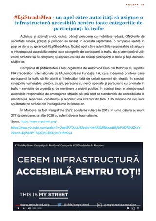 #EșiStradaMea - un apel către autorități să asigure o
infrastructură accesibilă pentru toate categoriile de
participanți la trafic
P A G I N A 1 0
Activiste și activiști civici, cicliști, părinți, persoane cu mobilitate redusă, ONG-urile de
securitate rutieră, polițiști și pompieri au lansat, în această săptămână, o campanie inedită în
pași de dans cu genericul #EșiStradaMea, făcând apel către autoritățile responsabile să asigure
o infrastructură accesibilă pentru toate categoriile de participanți la trafic, dar și atenționând utili-
zatorii străzilor să fie conștienți și respectuoși față de ceilalți participanți la trafic și față de nece-
sitățile lor.
Campania #EșiStradaMea a fost organizată de Automobil Club din Moldova cu suportul
FIA (Fédération Internationale de l'Automobile) și Fundația FIA, care îndeamnă printr-un dans
participanții la trafic să fie atenți și înțelegători față de ceilalți oameni din stradă, în special,
categoriile vulnerabile: pietoni, cicliști, persoane cu nevoi speciale și participanți cu prioritate în
trafic – serviciile de urgență și de menținere a ordinii publice. În același timp, ei atenționează
autoritățile responsabile de amenajarea străzilor să țină cont de standardele de accesibilitate la
planificarea, repararea, construcția și reconstrucția străzilor din țară. 1,35 milioane de vieți sunt
spulberate pe străzile din întreaga lume în fiecare an.
În Moldova au fost înregistrate 2572 accidente rutiere în 2019 în urma cărora au murit
277 de persoane, iar alte 3028 au suferit diverse traumatisme.
Sursa: https://www.mystreet.org/
https://www.youtube.com/watch?v=2aetlRFDuUU&fbclid=IwAR2MfNksadKljAhFXDR9UZAYz-
3kwrirU4qWkBYTVKK3qCD6DxmPH5ttQv4
 