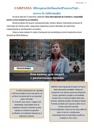 CAMPANIA #DrepturileOmuluiPentruToți -
acces la informație
P A G I N A 1 1
Anual la data de 2 noiembrie celebrăm Ziua internaţională de încheiere a impunităţii
pentru crime împotriva jurnaliştilor.
Două jurnaliste din grupuri subreprezentate vorbesc despre importanța accesului la
informația de interes public, asigurarea respectului pentru libertatea de exprimare,
independență și echidistanță în jurnalism.
Video-ul este realizat în cadrul Campaniei de sensibilizare privind drepturile omului
lansată de ONU Moldova.
În ultimii paisprezece ani, aproape
1.200 de jurnalişti au fost ucişi pentru că
au făcut cunoscute ştiri şi au prezentat
public informaţii.
În nouă din zece cazuri, ucigaşii sunt
nepedepsiţi. Impunitatea duce la
creşterea numărului victimelor şi este
adesea un simptom al agravării
conflictelor şi al prăbuşirii dreptului şi a
sistemelor judiciare.
UNESCO este îngrijorată de faptul că impuni-
tatea dăunează societăţilor întregi prin
acoperirea unor abuzuri grave ale drepturilor
omului, generând corupţie şi criminalitate.
Aceste cifre nu includ jurnaliştii răniţi zilnic,
torturaţi, dispăruţi arestaţi, intimidaţi şi hărţuiţi.
Femeile jurnaliste sunt supuse şi altor riscuri,
inclusiv atacurilor sexuale.
În mod îngrijorător, doar unul din zece astfel de
cazuri a dus la o condamnare.
Impunitatea duce la impunitate şi astfel se
creează un cerc vicios.
 