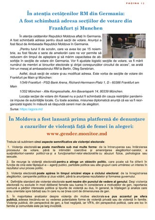 În atenția cetățenilor RM din Germania:
A fost schimbată adresa secțiilor de votare din
Frankfurt și Munchen
P A G I N A 1 2
În atenția cetățenilor Republicii Moldova aflați în Germania.
A fost schimbată adresa pentru două secții de votare. Anunțul a
fost făcut de Ambasada Republicii Moldova în Germania.
„Pentru turul II de scrutin, care va avea loc pe 15 noiem-
brie, au fost făcute o serie de ameliorări care ne vor permite să
reducem din timpul de aşteptare şi să mărim capacitatea de ab-
sorbţie în secţiile de votare din Germania. Vor fi ajustate logistic secţiile de votare, va fi mărit
numărul de membri ai birourilor electorale şi dirijat corespunzător circuitul de acces”, se arată
într-un mesaj al ambasadorului RM la Berlin, Oleg Serebrian.
Astfel, două secţii de votare şi-au modificat adresa. Este vorba de secţiile de votare din
Frankfurt pe Main şi München:
1/349 Frankfurt - PSD Bank Arena, Richard-Herrmann-Platz 1, D - 60386 Frankfurt am
Main
1/352 München - Alte Kongresshalle, Am Bavariapark 14, 80339 München.
Locaţia secţiei de votare din Kassel nu a putut fi schimbată din cauza restriţiilor pandemi-
ce impuse de autorităţile locale. Cu toate acestea, misiunea diplomatică anunță că ea va fi reor-
ganizată logistic în măsură să răspundă cererii mari de alegători.
Sursa: https://agora.md
În Moldova a fost lansată prima platformă de denunțare
a cazurilor de violență față de femei în alegeri:
www.gender.monitor.md
Trebuie să subliniem cinci aspecte semnificative ale violenței electorale:
1. Violenţa electorală se poate manifesta sub mai multe forme: de la întreruperea sau întârzierea
procesului de votare, până la intimidări coercitive și ameninţarea alegătorilor/-oarelor, a
susţinătorilor/-oarelor politici/-ce și a funcţionarilor/-relor electorali/le cu abuzuri fizice, psihologice sau
sexuale.
2. Se recurge la violenţă electorală pentru a atinge un obiectiv politic, care poate să fie diferit în
funcție de cine este făptașul/-a – agenţi publici, partidele politice sau alte grupuri care urmăresc un interes în
rezultatul unui proces politic.
3. Violența electorală poate apărea în timpul oricărei etape a ciclului electoral: de la înregistrarea
alegătorilor, campaniile politice și ziua votării, până la anunțarea rezultatelor și formarea guvernului.
4. Definiţiile standard ale violenței electorale sunt neutre din punctul de vedere al genului. Deşi violența
electorală nu exclude în mod deliberat femeile sau luarea în considerare a motivațiilor de gen, raportarea
comună a părților interesate politice și tipurile de violență au dus, în general, la înțelegeri și analize care
erau orientate spre bărbați sau în care nu se ținea cont de dimensiunea de gen.
5. În majoritatea analizelor despre violența din motive electorale s-a pus accentul pe sfera
publică, adesea trecându-se cu vederea potențialele forme de violență privată sau de violență în familie.
Violenţa publică, din perspectivă de gen, a fost neglijată, iar VÎFA, din perspectivă politică, care are loc în
familie și comunitate este pe larg invizibilă.
 