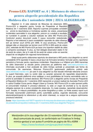 Promo-LEX: RAPORT nr. 6 | Misiunea de observare
pentru alegerile prezidențiale din Republica
Moldova din 1 noiembrie 2020 | ZIUA ALEGERILOR
P A G I N A 1 4
Raportul nr. 6 este elaborat de Misiunea de observare (MO)
Promo-LEX a alegerilor pentru funcția de Președinte al Republicii
Moldova din 1 noiembrie 2020. Raportul cuprinde principalele constatări
cu privire la deschiderea și închiderea secțiilor de votare, prezentarea
incidentelor semnalate în ziua alegerilor, precum și o analiză a rezultate-
lor numărării în paralel a voturilor realizate de către MO Promo-LEX.
Conținutul acestui document poate fi supus revizuirilor redacționale.
Raportul a fost elaborat în baza constatărilor raportate de către observa-
torii pe termen scurt (OTS) prin SMS. În ziua scrutinului, Promo-LEX
delegat câte un observator pe termen scurt (OTS) în 608 secții de votare
(SV), selectate de MO Promo-LEX pe baza unui eșantion stabilit de către
o companie sociologică. În plus, au fost delegați observatori statici în 52
de secții de votare, dar și în cele 42 de secții de votare unde vor exercita
dreptul de vot alegătorii din regiunea transnistreană.
Drept sursă pentru elaborarea raportului de observare a MO pentru ziua alegerilor au servit
constatările OTS raportate în baza a două tipuri de formulare tematice: formular pentru raportarea
periodică și formular pentru raportarea incidentelor. Raportarea s-a înfăptuit prin SMS transmise
de către observatori și stocate pentru prelucrare pe platforma web www.data.promolex.md.
Informația acumulată a fost analizată de către Echipa centrală și prezentată sub forma de
comunicate. De asemenea, Misiunea Promo-LEX gestionează platforma publică web
www.electorala.monitor.md, pe care în ziua alegerilor au fost stocate informații relevante (inclusiv
cu suport foto/video, care nu conțin date cu caracter personal) din rapoartele observatorilor.
În plus, pe această platformă orice cetățean a avut posibilitatea să încarce semnalările sale cu
privire la activitățile în context electoral. MO Promo-LEX a alegerilor pentru funcția de Președinte
al Republicii Moldova din 1 noiembrie 2020 reprezintă un proiect realizat de Asociația Promo-LEX
în cadrul Coaliției Civice pentru Alegeri Libere și Corecte. MO Promo-LEX nu este oponent politic
al concurenților implicați în procesul electoral, nu este un organ de anchetă și nu își asumă
obligația expresă de a proba constatările observate. Cu toate acestea, rapoartele observatorilor
sunt însoțite, în măsura posibilităților, de probe fotografice și video. La finele acestui raport sunt
formulate recomandări preliminare pentru autoritățile publice, organele electorale, concurenții
electorali/participanții la referendum și alți actori interesați, cu scopul de a asigura optimizarea
procesului electoral.
Sursa: https://promolex.md/19077-raportul-nr-6-misiunea-de-observare-a-alegerilor-pentru-functia-
de-presedinte-al-republicii-moldova-din-1-noiembrie-2020-ziua-alegerilor/?lang=en
Menționăm că în ziua alegerilor din 15 noiembrie 2020 vor fi difuzate
două comunicate de presă, iar conferințele vor fi traduse în limbaj
mimico-gestaul și vor putea fi urmărite pe pagina de FB a ASRM -
https://www.facebook.com/groups/deaf.moldova
 