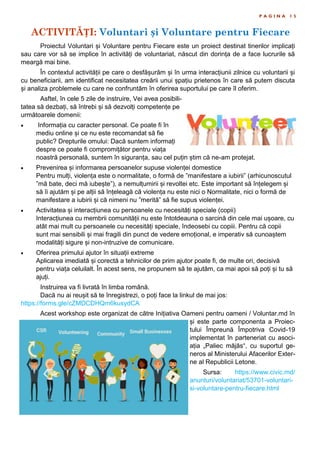 ACTIVITĂȚI: Voluntari și Voluntare pentru Fiecare
P A G I N A 1 5
Proiectul Voluntari și Voluntare pentru Fiecare este un proiect destinat tinerilor implicați
sau care vor să se implice în activități de voluntariat, născut din dorința de a face lucrurile să
meargă mai bine.
În contextul activității pe care o desfășurăm și în urma interacțiunii zilnice cu voluntarii și
cu beneficiarii, am identificat necesitatea creării unui șpațiu prietenos în care să putem discuta
și analiza problemele cu care ne confruntăm în oferirea suportului pe care îl oferim.
Asftel, în cele 5 zile de instruire, Vei avea posibili-
tatea să dezbați, să întrebi și să dezvolți competențe pe
următoarele domenii:
 Informația cu caracter personal. Ce poate fi în
mediu online și ce nu este recomandat să fie
public? Drepturile omului: Dacă suntem informați
despre ce poate fi compromițător pentru viața
noastră personală, suntem în siguranța, sau cel puțin știm că ne-am protejat.
 Prevenirea și informarea persoanelor supuse violenței domestice
Pentru mulți, violența este o normalitate, o formă de ”manifestare a iubirii” (arhicunoscutul
”mă bate, deci mă iubește”), a nemulțumirii și revoltei etc. Este important să înțelegem și
să îi ajutăm și pe alții să înțeleagă că violența nu este nici o Normalitate, nici o formă de
manifestare a iubirii și că nimeni nu ”merită” să fie supus violenței.
 Activitatea și interacțiunea cu persoanele cu necesități speciale (copii)
Interacțiunea cu membrii comunității nu este întotdeauna o sarcină din cele mai ușoare, cu
atât mai mult cu persoanele cu necesități speciale, îndeosebi cu copiii. Pentru că copii
sunt mai sensibili și mai fragili din punct de vedere emoțional, e imperativ să cunoaștem
modalități sigure și non-intruzive de comunicare.
 Oferirea primului ajutor în situații extreme
Aplicarea imediată și corectă a tehnicilor de prim ajutor poate fi, de multe ori, decisivă
pentru viața celuilalt. În acest sens, ne propunem să te ajutăm, ca mai apoi să poți și tu să
ajuți.
Instruirea va fi livrată în limba română.
Dacă nu ai reușit să te înregistrezi, o poți face la linkul de mai jos:
https://forms.gle/cZMDCDHQm6kusydCA
Acest workshop este organizat de către Inițiativa Oameni pentru oameni / Voluntar.md în
și este parte componenta a Proiec-
tului Împreună Împotriva Covid-19
implementat în parteneriat cu asoci-
ația „Paliec mājās“, cu suportul ge-
neros al Ministerului Afacerilor Exter-
ne al Republicii Letone.
Sursa: https://www.civic.md/
anunturi/voluntariat/53701-voluntari-
si-voluntare-pentru-fiecare.html
 