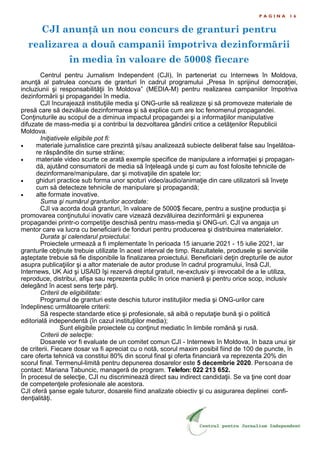 CJI anunţă un nou concurs de granturi pentru
realizarea a două campanii împotriva dezinformării
în media în valoare de 5000$ fiecare
P A G I N A 1 6
Centrul pentru Jurnalism Independent (CJI), în parteneriat cu Internews în Moldova,
anunţă al patrulea concurs de granturi în cadrul programului „Presa în sprijinul democraţiei,
incluziunii şi responsabilităţii în Moldova” (MEDIA-M) pentru realizarea campaniilor împotriva
dezinformării şi propagandei în media.
CJI încurajează instituţiile media şi ONG-urile să realizeze şi să promoveze materiale de
presă care să dezvăluie dezinformarea şi să explice cum are loc fenomenul propagandei.
Conţinuturile au scopul de a diminua impactul propagandei şi a informaţiilor manipulative
difuzate de mass-media şi a contribui la dezvoltarea gândirii critice a cetăţenilor Republicii
Moldova.
Iniţiativele eligibile pot fi:
 materiale jurnalistice care prezintă şi/sau analizează subiecte deliberat false sau înşelătoa-
re răspândite din surse străine;
 materiale video scurte ce arată exemple specifice de manipulare a informaţiei şi propagan-
dă, ajutând consumatorii de media să înţeleagă unde şi cum au fost folosite tehnicile de
dezinformare/manipulare, dar şi motivaţiile din spatele lor;
 ghiduri practice sub forma unor spoturi video/audio/animaţie din care utilizatorii să înveţe
cum să detecteze tehnicile de manipulare şi propagandă;
 alte formate inovative.
Suma şi numărul granturilor acordate:
CJI va acorda două granturi, în valoare de 5000$ fiecare, pentru a susţine producţia şi
promovarea conţinutului inovativ care vizează dezvăluirea dezinformării şi expunerea
propagandei printr-o competiţie deschisă pentru mass-media şi ONG-uri. CJI va angaja un
mentor care va lucra cu beneficiarii de fonduri pentru producerea şi distribuirea materialelor.
Durata şi calendarul proiectului:
Proiectele urmează a fi implementate în perioada 15 ianuarie 2021 - 15 iulie 2021, iar
granturile obţinute trebuie utilizate în acest interval de timp. Rezultatele, produsele şi serviciile
aşteptate trebuie să fie disponibile la finalizarea proiectului. Beneficiarii deţin drepturile de autor
asupra publicaţiilor şi a altor materiale de autor produse în cadrul programului, însă CJI,
Internews, UK Aid şi USAID îşi rezervă dreptul gratuit, ne-exclusiv şi irevocabil de a le utiliza,
reproduce, distribui, afişa sau reprezenta public în orice manieră şi pentru orice scop, inclusiv
delegând în acest sens terţe părţi.
Criterii de eligibilitate:
Programul de granturi este deschis tuturor instituţiilor media şi ONG-urilor care
îndeplinesc următoarele criterii:
Să respecte standarde etice şi profesionale, să aibă o reputaţie bună şi o politică
editorială independentă (în cazul instituţiilor media);
Sunt eligibile proiectele cu conţinut mediatic în limbile română şi rusă.
Criterii de selecţie:
Dosarele vor fi evaluate de un comitet comun CJI - Internews în Moldova, în baza unui şir
de criterii. Fiecare dosar va fi apreciat cu o notă, scorul maxim posibil fiind de 100 de puncte, în
care oferta tehnică va constitui 80% din scorul final şi oferta financiară va reprezenta 20% din
scorul final. Termenul-limită pentru depunerea dosarelor este 5 decembrie 2020. Persoana de
contact: Mariana Tabuncic, manageră de program. Telefon: 022 213 652.
În procesul de selecţie, CJI nu discriminează direct sau indirect candidaţii. Se va ţine cont doar
de competenţele profesionale ale acestora.
CJI oferă şanse egale tuturor, dosarele fiind analizate obiectiv şi cu asigurarea deplinei confi-
denţialităţi.
 