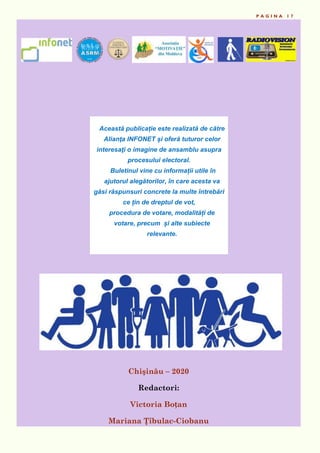 P A G I N A 1 7
Chişinău – 2020
Redactori:
Victoria Boțan
Mariana Ţîbulac-Ciobanu
Această publicație este realizată de către
Alianţa INFONET și oferă tuturor celor
interesaţi o imagine de ansamblu asupra
procesului electoral.
Buletinul vine cu informații utile în
ajutorul alegătorilor, în care acesta va
găsi răspunsuri concrete la multe întrebări
ce țin de dreptul de vot,
procedura de votare, modalități de
votare, precum și alte subiecte
relevante.
 