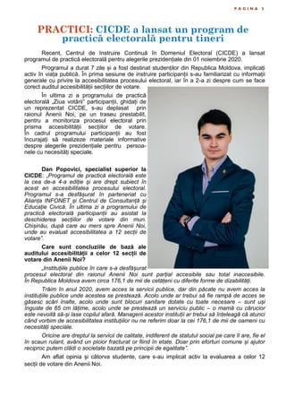 PRACTICI: CICDE a lansat un program de
practică electorală pentru tineri
P A G I N A 3
Recent, Centrul de Instruire Continuă în Domeniul Electoral (CICDE) a lansat
programul de practică electorală pentru alegerile prezidențiale din 01 noiembrie 2020.
Programul a durat 7 zile și a fost destinat studenților din Republica Moldova, implicați
activ în viața publică. În prima sesiune de instruire participanții s-au familiarizat cu informații
generale cu privire la accesibilitatea procesului electoral, iar în a 2-a zi despre cum se face
corect auditul accesibilității secțiilor de votare.
În ultima zi a programului de practică
electorală „Ziua votării” participanții, ghidați de
un reprezentat CICDE, s-au deplasat prin
raionul Anenii Noi, pe un traseu prestabilit,
pentru a monitoriza procesul electoral prin
prisma accesibilității secțiilor de votare.
În cadrul programului participanții au fost
încurajați să realizeze materiale informative
despre alegerile prezidențiale pentru persoa-
nele cu necesități speciale.
Dan Popovici, specialist superior la
CICDE: „Programul de practică electorală este
la cea de-a 4-a ediție și are drept subiect în
acest an accesibilitatea procesului electoral.
Programul s-a desfășurat în parteneriat cu
Alianța INFONET și Centrul de Consultanță și
Educație Civică. În ultima zi a programului de
practică electorală participanții au asistat la
deschiderea secțiilor de votare din mun.
Chișinău, după care au mers spre Anenii Noi,
unde au evaluat accesibilitatea a 12 secții de
votare”.
Care sunt concluziile de bază ale
auditului accesibilității a celor 12 secții de
votare din Anenii Noi?
„Instituțiile publice în care s-a desfășurat
procesul electoral din raionul Anenii Noi sunt parțial accesibile sau total inaccesibile.
În Republica Moldova avem circa 176,1 de mii de cetățeni cu diferite forme de dizabilități.
Trăim în anul 2020, avem acces la servicii publice, dar din păcate nu avem acces la
instituțiile publice unde acestea se prestează. Acolo unde ar trebui să fie rampă de acces se
găsesc scări înalte, acolo unde sunt blocuri sanitare dotate cu toate necesare – sunt uși
înguste de 65 cm lățime, acolo unde se prestează un serviciu public – o mamă cu cărucior
este nevoită să-și lase copilul afară. Managerii acestor instituții ar trebui să înțeleagă că atunci
când vorbim de accesibilitatea instituțiilor nu ne referim doar la cei 176,1 de mii de oameni cu
necesități speciale.
Oricine are dreptul la servicii de calitate, indiferent de statutul social pe care îl are, fie el
în scaun rulant, având un picior fracturat or fiind în etate. Doar prin eforturi comune și ajutor
reciproc putem clădi o societate bazată pe principii de egalitate”.
Am aflat opinia și câtorva studente, care s-au implicat activ la evaluarea a celor 12
secții de votare din Anenii Noi.
 