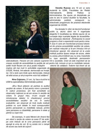 P A G I N A 4
Viorelia Rusnac are 19 ani și este
studentă la USM, Facultatea de Relații
Internațioanle, Științe Politice și
Administrative. Ea spune că disciplinele pe
care le are în cadrul studiilor la facultate, la
administrație publică, corespund cu
obiectivele programului de practică electorală
organizat de CICDE.
Ea dorește în viitor să devină funcționar
public și, atunci când vor fi organizate
alegerile în localitatea sa, tânăra spune că va
cunoaște deja nuanțele legate de accesibilita-
tea procesului electoral: „Participarea la acest
program a fost o experiență nouă pentru mine.
În ziua în care am monitorizat procesul electo-
ral din prisma accesibilității secțiilor de votare,
am realizat măsurări și le-am introdus într-un
chestionar special. Am observat că la unele
instituții publice lipsea rampa de acces, altele
nu aveau plicul-trafaret sau nu erau înzestrate
cu lupa specială, destinată persoanelor
slabvăzătoare. Fiecare om are valoare supremă într-o societate. Cred că este important să se
creeze condiții de accesibilitate la secțiile de vot pentru toți, inclusiv și cei cu mobilitate redusă,
astfel încât fiecare om să-și poată îndeplini datoria de cetățean. Îndemn toți tinerii să se
implice cât mai mult în activitățile organizate de
CICDE, fiindcă, într-adevăr, democrația se învață.
Iar, într-o țară care tinde spre democrație, trebuie
să aibă acces și să-și exprime votul toți cetățenii”.
Nina Cojocaru, 21 ani, își face studiile la
USM la specialitatea Administrație publică:
„Mi-a făcut plăcere să particip la auditul
secțiilor de votare. A fost pentru mine o premieră.
În cadrul proiectului, am fost acreditată ca
observator național ca să am acces în secțiile de
votare. În grupul meu, m-am ocupat de
introducerea datelor în chestionarul privind
accesibilitatea secțiilor de vot. În cadrul
evaluărilor, am observat că încă multe instituții
publice nu sunt dotate în mod corespunzător
pentru persoanele cu mobilitate redusă, printre
care persoane cu dizabilități, persoane în etate și
părinți cu copii mici.
De exemplu, în satul Mereni din Anenii Noi
am văzut o secție de votare ce avea 27 de scări,
pe care trebuie să le urce persoana până să
ajungă la urna de vot. Și nu exista nici o rampă
de acces sau bară de suport”.
 