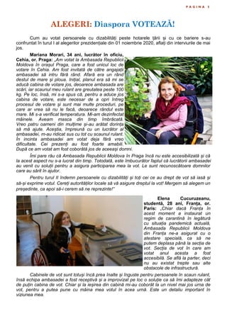 ALEGERI: Diaspora VOTEAZĂ!
P A G I N A 5
Cum au votat persoanele cu dizabilități peste hotarele țării și cu ce bariere s-au
confruntat în turul I al alegerilor prezidențiale din 01 noiembrie 2020, aflați din interviurile de mai
jos.
Mariana Morari, 34 ani, lucrător în oficiu,
Cehia, or. Praga: „Am votat la Ambasada Republicii
Moldova în orașul Praga, care a fost unicul loc de
votare în Cehia. Am fost invitată de către angajații
ambasadei să intru fără rând. Afară era un rând
destul de mare și ploua. Inițial, planul era să mi se
aducă cabina de votare jos, deoarece ambasada are
scări, iar scaunul meu rulant are greutatea peste 100
kg. Pe loc, însă, mi s-a spus că, pentru a aduce jos
cabina de votare, este necesar de a opri întreg
procesul de votare și sunt mai multe proceduri, pe
care ar vrea să nu le facă, deoarece rândul este
mare. Mi s-a verificat temperatura. Mi-am dezinfectat
mâinele. Aveam masca din timp îmbrăcată.
Vreo patru oameni din mulțime și-au arătat dorința
să mă ajute. Aceștia, împreună cu un lucrător al
ambasadei, m-au ridicat sus cu tot cu scaunul rulant.
În incinta ambasadei am votat deja fără vreo
dificultate. Cei prezenți au fost foarte amabili.
După ce am votat am fost coborâtă jos de aceeași domni.
Îmi pare rău că Ambasada Republicii Moldova în Praga încă nu este accesibilizată și că
la acest aspect nu s-a lucrat din timp. Totodată, este îmbucurător faptul că lucrătorii ambasadei
au venit cu soluții pentru a asigura participarea mea la vot. Le sunt recunoscătoare domnilor
care au sărit în ajutor.
Pentru turul II îndemn persoanele cu dizabilități și toți cei ce au drept de vot să iasă și
să-și exprime votul. Cereți autorităților locale să vă asigure dreptul la vot! Mergem să alegem un
președinte, ca apoi să-i cerem să ne reprezinte!”
Elena Cucuruzeanu,
studentă, 28 ani, Franța, or.
Paris: „Chiar dacă Franța în
acest moment a instaurat un
regim de carantină în legătură
cu situația pandemică actuală,
Ambasada Republicii Moldova
din Franța ne-a asigurat cu o
atestare specială, ca să ne
putem deplasa până la secția de
vot. Secția de vot în care am
votat anul acesta a fost
accesibilă. Se află la parter, deci
nu au existat trepte sau alte
obstacole de infrastructură.
Cabinele de vot sunt totuși încă prea înalte și înguste pentru persoanele în scaun rulant,
însă echipa ambasadei a fost receptivă și a improvizat pe loc o soluție ca să îmi adapteze cât
de puțin cabina de vot. Chiar și la ieșirea din cabină mi-au coborât la un nivel mai jos urna de
vot, pentru a putea pune cu mâina mea votul în acea urnă. Este un detaliu important în
viziunea mea.
 
