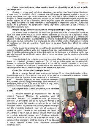 P A G I N A 6
Elena, cum crezi că am putea mobiliza tinerii cu dizabilități ca să fie mai activi în
ziua alegerilor?
Cred că, în primul rând, trebuie să identificăm care este motivul inactivismului la alegeri
al unor tineri cu dizabilități. Dacă problema este dificultatea de deplasare până la secția de
votare, care poate descuraja participarea la vot, una din soluții ar fi posibilitatea de a solicita un
însoțitor, în caz de necesitate, adaptarea secțiilor de vot, accesibilizarea transportului public sau
oferirea opțiunii de vot de la domiciliu, care s-ar putea obține prin solicitarea acestui serviciu.
Însă, dacă problema este lipsa informării și neîncrederea în importanța unui vot, atunci este
nevoie de o campanie de sensibilizare vizând importanța participării la vot, educarea și
dezvoltarea spiritului civic.
Despre situația pandemică actuală din Franța și restricțiile impuse de autorități
De aceasta dată, în atestarea de deplasare, pe care trebuie să o completăm înainte să
ieșim din casă, unde trebuie să bifăm motivul deplasării (la serviciu, la cumpărături, motiv
medical, etc.), a fost introdus motivul: deplasarea persoanelor cu dizabilități și a însoțitorului
acesteia. Adică, persoanelor cu dizabilități li s-a oferit o flexibilitate în deplasare, dat fiind faptul
că acestea au deja o dificultate în a se deplasa, ca să nu implice un stres în plus în necesitățile
de deplasare pe timp de carantină. Acest lucru mi se pare foarte bine gândit din partea
autorităților.
Pentru a optimiza procesul de vot, atât pentru persoanele cu dizabilități, cât și pentru toți
cetățenii Republicii Moldova, votul prin corespondență sau votul electronic ar fi o soluție minu-
nată. Ar facilita participarea la vot, înlăturând barierele de deplasare și ar diminua cozile, mai
ales din diasporă, la secțiile de votare, oferind tuturor un acces grantat pentru a-și exercita
dreptul la vot.
Votul fiecăruia dintre noi este extrem de important. Chiar dacă trăim cu toții o perioadă
destul de complicată din cauza pandemiei. Știu că unii sunt descurajați sau demotivați din
diverse circumstanțe. Încurajez participarea la vot și cred că oricare obstacole nu ar exista,
nimeni nu ne poate lua acest drept, iar noi trebuie să-l exercităm. Este datoria fiecărui cetățean
să meargă la vot! Pe 15 noiembrie ieșim la vot, este foarte important!
Cum a fost drumul până la secțiia de vot?
Secția la care am fost să votez anul acesta este la 12 km distanță de unde locuiesc,
destul de aproape. În Paris au fost două secții de vot, cea de la ambasadă și unde am fost eu.
Am avut noroc de faptul că fratele meu este și el în Paris în
acest moment, respectiv, am mers împreuna cu mașina.
Însă, când nu este el, merg până la secția de la ambasadă cu
transportul public și îmi ia de două ori mai mult timp. Adică,
conexiunea între un autobuz și două trenuri.
Ce așteptări ai de la noul președinte, care va fi ales
în RM?
O atitudine corectă și respectuoasă față de toți
cetățenii Republicii Moldova. Un președinte care să
promoveze toleranța. Un președinte care își cunoaște
atribuțiile. Un președinte care să ne reprezinte frumos și să
consolideze relația țării noastre cu alte țări la un nivel de
încredere, care să ne permită o dezvoltare pe plan internațio-
nal. Un președinte inteligent, care știe să gestioneze o
situație de criză. Trebuie sa fim conștienți de faptul că
președintele la noi în stat are atribuții limitate. Nu trebuie să
ne construim așteptări imense care îi depășesc atribuțiile.
Trebuie să ieșim la vot ca să ne exercităm un drept și să
contribuim la o schimbare, oricât de mică nu ar fi ea. Mai ales
în acest moment aceasta mică schimbare contează
extrem de mult”.
 