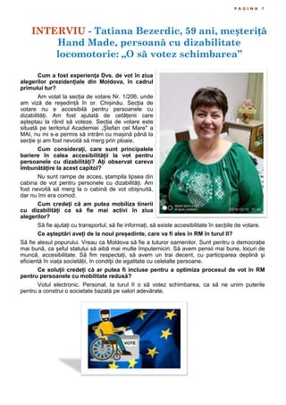 P A G I N A 7
Cum a fost experiența Dvs. de vot în ziua
alegerilor prezidențiale din Moldova, în cadrul
primului tur?
Am votat la secția de votare Nr. 1/206, unde
am viză de reședință în or. Chișinău. Secția de
votare nu e accesibilă pentru persoanele cu
dizabilități. Am fost ajutată de cetățenii care
așteptau la rând să voteze. Secția de votare este
situată pe teritoriul Academiei „Ștefan cel Mare" a
MAI, nu mi s-a permis să intrăm cu mașină până la
secție și am fost nevoită să merg prin ploaie.
Cum considerați, care sunt principalele
bariere în calea accesibilității la vot pentru
persoanele cu dizabilități? Ați observat careva
îmbunătățire la acest capitol?
Nu sunt rampe de acces, ștampila lipsea din
cabina de vot pentru personele cu dizabilități. Am
fost nevoită să merg la o cabină de vot obișnuită,
dar nu îmi era comod.
Cum credeți că am putea mobiliza tinerii
cu dizabilități ca să fie mai activi în ziua
alegerilor?
Să fie ajutați cu transportul, să fie informați, să existe accesibilitate în secțiile de votare.
Ce așteptări aveți de la noul președinte, care va fi ales în RM în turul II?
Să fie alesul popurului. Vreau ca Moldova să fie a tuturor oamenilor. Sunt pentru o democrație
mai bună, ca șeful statului să aibă mai multe împuterniciri. Să avem pensii mai bune, locuri de
muncă, accesibilitate. Să fim respectați, să avem un trai decent, cu participarea deplină şi
eficientă în viața societății, în condiţii de egalitate cu celelalte persoane.
Ce soluții credeți că ar putea fi incluse pentru a optimiza procesul de vot în RM
pentru persoanele cu mobilitate redusă?
Votul electronic. Personal, la turul II o să votez schimbarea, ca să ne unim puterile
pentru a construi o societate bazată pe valori adevărate.
INTERVIU - Tatiana Bezerdic, 59 ani, meșteriță
Hand Made, persoană cu dizabilitate
locomotorie: „O să votez schimbarea”
 