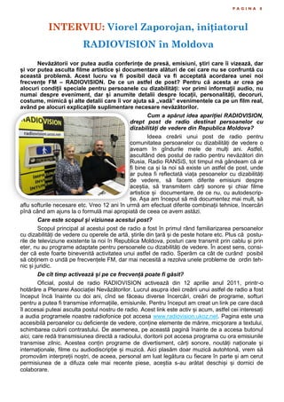 P A G I N A 8
Nevăzătorii vor putea audia conferințe de presă, emisiuni, știri care îi vizează, dar
și vor putea asculta filme artistice și documentare alături de cei care nu se confruntă cu
această problemă. Acest lucru va fi posibil dacă va fi acceptată acordarea unei noi
frecvențe FM – RADIOVISION. De ce un astfel de post? Pentru că acesta ar crea pe
alocuri condiții speciale pentru persoanele cu dizabilități: vor primi informaţii audio, nu
numai despre eveniment, dar și anumite detalii despre locații, personalități, decoruri,
costume, mimică şi alte detalii care îi vor ajuta să „vadă” evenimentele ca pe un film real,
având pe alocuri explicaţiile suplimentare necesare nevăzătorilor.
Cum a apărut idea apariției RADIOVISION,
drept post de radio destinat persoanelor cu
dizabilități de vedere din Republica Moldova?
Ideea creării unui post de radio pentru
comunitatea persoanelor cu dizabilități de vedere o
aveam în gîndurile mele de mulți ani. Astfel,
ascultând des postul de radio pentru nevăzători din
Rusia, Radio RANSiS, tot timpul mă gândeam că ar
fi bine ca și la noi să existe un astfel de post, unde
ar putea fi reflectată viața pesoanelor cu dizabilități
de vedere, să facem diferite emisiuni despre
aceștia, să transmitem cărți sonore și chiar filme
artistice și documentare, de ce nu, cu autodescrip-
ție. Așa am început să mă documentez mai mult, să
aflu softurile necesare etc. Vreo 12 ani în urmă am efectuat diferite combinații tehnice, încercări
pînă când am ajuns la o formulă mai apropiată de ceea ce avem astăzi.
Care este scopul și viziunea acestui post?
Scopul principal al acestui post de radio a fost în primul rând familiarizarea persoanelor
cu dizabilități de vedere cu operele de artă, știrile din țară și de peste hotare etc. Plus că postu-
rile de televiziune existente la noi în Republica Moldova, posturi care transmit prin cablu și prin
eter, nu au programe adaptate pentru persoanele cu dizabilități de vedere. În acest sens, consi-
der că este foarte binevenită activitatea unui astfel de radio. Sperăm ca cât de curând posibil
să obținem o undă pe frecvențele FM, dar mai necesită a rezolva unele probleme de ordin teh-
nic și juridic.
De cît timp activează și pe ce frecvență poate fi găsit?
Oficial, postul de radio RADIOVISION activează din 12 aprilie anul 2011, printr-o
hotărâre a Plenarei Asociației Nevăzătorilor. Lucrul asupra ideii creării unui astfel de radio a fost
început încă înainte cu doi ani, cînd se făceau diverse încercări, creări de programe, softuri
pentru a putea fi transmise informațiile, emisiunile. Pentru început am creat un link pe care dacă
îl accesai puteai asculta postul nostru de radio. Acest link este activ și acum, astfel cei interesați
a audia programele noastre radiofonice pot accesa www.radiovision.ukoz.net. Pagina este una
accesibilă peroanelor cu deficiențe de vedere, conține elemente de mărire, micșorare a textului,
schimbarea culorii contrastului. De asemenea, pe această pagină înainte de a accesa butonul
aici, care redă transmisiunea directă a radioului, doritorii pot accesa programa cu ora emisiunile
transmise zilnic. Acestea conțin programe de divertisment, cărți sonore, noutăți naționale și
internaționale, filme cu audiodiscripție și muzică. Aici plasăm doar muzică autohtonă, vrem să
promovăm interpreții noștri, de aceea, personal am luat legătura cu fiecare în parte și am cerut
permisiunea de a difuza cele mai recente piese, aceștia s-au arătat deschiși și dornici de
colaborare.
INTERVIU: Viorel Zaporojan, inițiatorul
RADIOVISION în Moldova
 