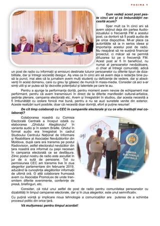 P A G I N A 9
Cum vedeți acest post pes-
te cinci ani și ce îmbunătățiri ne-
cesită acum?
Sper mult ca în cinci ani să
avem obținut deja din partea Audio-
vizualului o frecvență FM a acestui
post, ca doritorii să îl poată audia de
pe orice dispozitive. Mi-ar place ca
autoritățile să ia in serios ideea și
importanța acestui post de radio.
Nu neapărat să ne susțină financiar
proiectul, ci măcar să ne permită
difuzarea lui pe o frecvență FM.
Acest post ar fi în beneficiul, nu
numai al persoanelor nevăzătoare,
ci chiar al întregii comunități, adică
un post de radio cu informații și emisiuni destinate tuturor persoanelor cu diferite tipuri de diza-
bilitate, dar și întregii societăți desigur. Aș vrea ca în cinci ani să avem deja o redacție bine pu-
să la punct, mai ales că la jurnalism avem mulți studenți cu deficiențe de vedere, dar și absol-
venți în acest domeniu, care cu greu își găsesc de muncă în mass-media. Consider că aici s-ar
simți utili și ar putea să își dezvolte potențialul și talentele pe care le au.
Pentru a ajunge la performanța dorită, pentru moment avem nevoie de echipament mai
performant, pentru că avem transmisiuni în direct de la diferite manifestări cultural-artistice,
ședințe plenare, campania electorală etc. Avem și înregistrări în studiou, dar acesta necesită a
fi îmbunătățit cu izolare fonică mai bună, pentru a nu se auzi sunetele venite din exterior.
Aceste realizări sunt posibile, doar că necesită doar dorință, efort și puține resurse!
De cît timp colaborați cu CEC în campaniile electorale și cu ce alte instituții mai co-
laborați?
Colaborarea noastră cu Comisia
Electorală Centrală a început odată cu
elaborarea „Ghidului Alegătorului” în
varianta audio și în sistem Braille. Ghidul în
format audio era înregistrat în cadrul
Studioului Centrului Național de Informare
și Reabilitare al Asociației Nevăzătorilor din
Moldova, după care era transmis pe postul
Radiovision, astfel electoratul nevăzător din
țara noastră era informat cu pașii necesari
în campania electorală ce se desfășura.
Zilnic postul nostru de radio este ascultat în
jur de o sută de persoane. Tot cu
permisiunea CEC am transmis live în ziua
alegerilor parlamentare din februarie 2019,
aducând la cunoștința alegătorilor informații
de ultimă oră. O altă colaborare frumoasă
avem cu Asociația PromoLex de unde tran-
smitem diferite evenimente, conferințe de
presă, briefinguri, etc.
Consider, că rolul unui astfel de post de radio pentru comunitatea persoanelor cu
dizabilități în timpul campaniei electorale, dar și în ziua alegerilor, este unul semnificativ.
Cu puțină voință și implicare noua tehnologie a comunicațiilor are puterea de a schimba
procesul politic din orice țară.
Vă mulțumesc pentru timpul acordat!
 