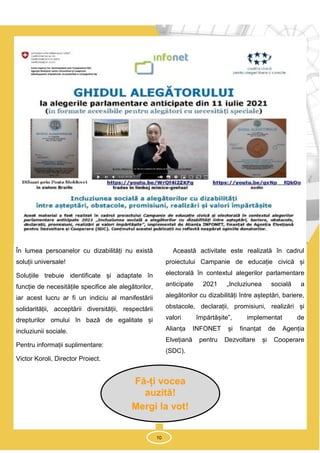 10
În lumea persoanelor cu dizabilități nu există
soluții universale!
Soluțiile trebuie identificate și adaptate în
funcție de necesitățile specifice ale alegătorilor,
iar acest lucru ar fi un indiciu al manifestării
solidarității, acceptării diversității, respectării
drepturilor omului în bază de egalitate și
incluziunii sociale.
Pentru informații suplimentare:
Victor Koroli, Director Proiect.
Această activitate este realizată în cadrul
proiectului Campanie de educație civică și
electorală în contextul alegerilor parlamentare
anticipate 2021 „Incluziunea socială a
alegătorilor cu dizabilități între așteptări, bariere,
obstacole, declarații, promisiuni, realizări și
valori împărtășite”, implementat de
Alianța INFONET și finanțat de Agenția
Elvețiană pentru Dezvoltare și Cooperare
(SDC).
10
Fă-ți vocea
auzită!
Mergi la vot!
 