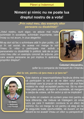 11
Adela Postolache
„Prin votul meu, dau exemplu altor
persoane cu dizabilități!”
„Votul nostru, sunt sigur, va aduce mai multe
schimbări în societate, schimbări importante, care
încep cu noi acum, în ziua alegerilor.
Mi-aș dori să fac o schimbare atât în plan politic, cât
și în cel social, de aceea voi merge la vot!
Vreau în viitor o participare mai activă a
persoanelor cu dizabilități în politică, iată de ce prin
votul meu ofer un exemplu concret de acțiune, prin
care aceste persoane se pot implica în apărarea
propriilor drepturi”.
Cebotari Alexandru,
șofer la o companie de transport din Chișinău
„Hai la vot, pentru că țara mea e și țara ta!”
Este datoria şi responsabilitatea fiecăruia dintre noi
să participăm la vot şi să ne dăm votul pentru
candidaţii care îşi propun să reprezinte cât mai fidel
modelul de viaţă acceptabil pentru noi. Să nu stăm
între patru pereți, să ieșim în societate, să mergem
la secția de votare, să fim activi și să ne implicăm!
De multe ori credem că suntem prea mici pentru a
face diferența, dar trebuie să înțelegem că orice
lucru pe care îl realizăm conduce la un efect de
domino. Eu voi merge la vot pentru că aleg să ne
fie asigurate toate oportunitățile, să ducem un trai
decent la noi acasă! Vreau un viitor cu perspectivă!
Păreri și îndemnuri
Nimeni și nimic nu ne poate lua
dreptul nostru de a vota!
Păreri și îndemnuri
Ion Balan,
s. Ștefănești,
r-nul Florești
 